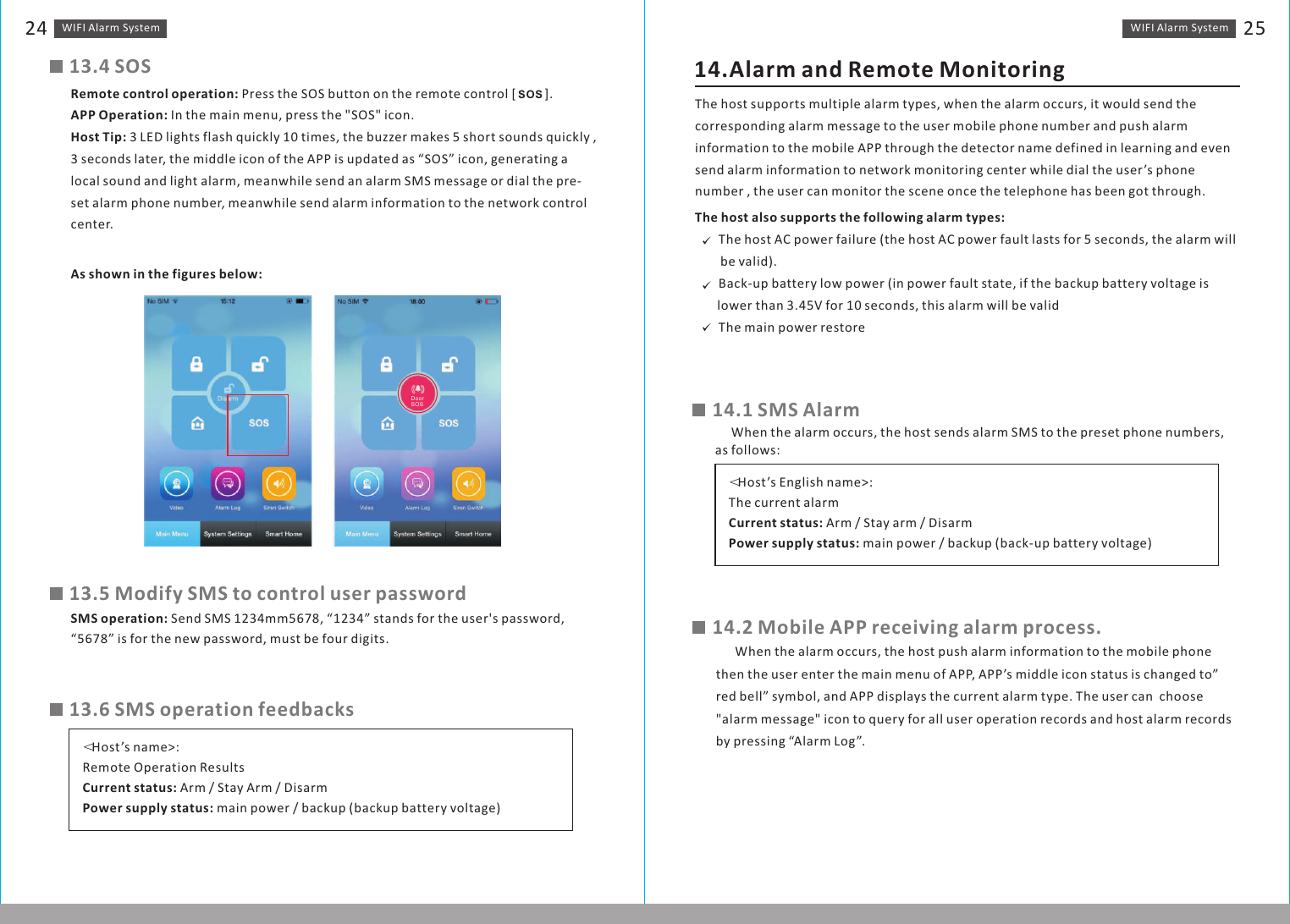 WIFI Alarm　System 25WIFI Alarm　System2413.4 SOSRemote control operation: Press the SOS button on the remote control [         ].APP Operation: In the main menu, press the &quot;SOS&quot; icon.Host Tip: 3 LED lights flash quickly 10 times, the buzzer makes 5 short sounds quickly , 3 seconds later, the middle icon of the APP is updated as “SOS” icon, generating a local sound and light alarm, meanwhile send an alarm SMS message or dial the pre-set alarm phone number, meanwhile send alarm information to the network control center.As shown in the figures below:SOS13.5 Modify SMS to control user passwordSMS operation: Send SMS 1234mm5678, “1234” stands for the user&apos;s password, “5678” is for the new password, must be four digits.13.6 SMS operation feedbacks＜Host’s name&gt;:Remote Operation ResultsCurrent status: Arm / Stay Arm / DisarmPower supply status: main power / backup (backup battery voltage)14.1 SMS Alarm14.Alarm and Remote MonitoringThe host supports multiple alarm types, when the alarm occurs, it would send the corresponding alarm message to the user mobile phone number and push alarm information to the mobile APP through the detector name defined in learning and even send alarm information to network monitoring center while dial the user’s phone number , the user can monitor the scene once the telephone has been got through.The host also supports the following alarm types:?    The host AC power failure (the host AC power fault lasts for 5 seconds, the alarm will         be valid).?    Back-up battery low power (in power fault state, if the backup battery voltage is        lower than 3.45V for 10 seconds, this alarm will be valid?    The main power restore＜Host’s English name&gt;:The current alarmCurrent status: Arm / Stay arm / DisarmPower supply status: main power / backup (back-up battery voltage)     When the alarm occurs, the host sends alarm SMS to the preset phone numbers, as follows:14.2 Mobile APP receiving alarm process.      When the alarm occurs, the host push alarm information to the mobile phone then the user enter the main menu of APP, APP’s middle icon status is changed to” red bell” symbol, and APP displays the current alarm type. The user can  choose &quot;alarm message&quot; icon to query for all user operation records and host alarm records by pressing “Alarm Log”.DoorSOS