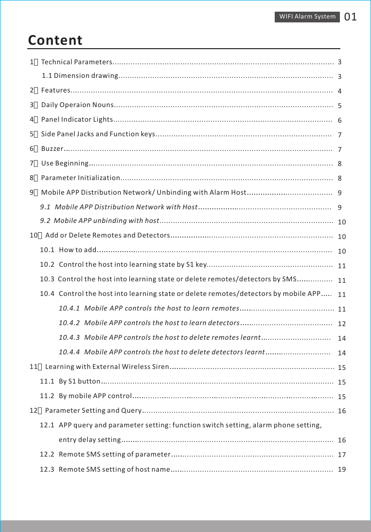 WIFI Alarm　System 01Content                      1、Technical Parameters..................................................................................................       1.1 Dimension drawing...............................................................................................2、Features....................................................................................................................3、Daily Operaion Nouns.................................................................................................4、Panel Indicator Lights.................................................................................................5、Side Panel Jacks and Function keys..............................................................................6、Buzzer．．.....................................................................................................................7、Use Beginning．．..........................................................................................................8、Parameter Initialization..............................................................................................9、Mobile APP Distribution Network/ Unbinding with Alarm Host．．．．．．．．．．．．．．．．．.....................      9．1　　Mobile APP Distribution Network with Host．．．．．．．．．．．．．．．．．..........................................      9.2  Mobile APP unbinding with host.............................................................................10、Add or Delete Remotes and Detectors．．．．．．．．．．．．．．．．．.......................................................      10．1　　How to add．．．．．．．．．．．．．．．．．.......................................................................................      10．2　　Control the host into learning state by S1 key........................................................      10.3  Control the　host into learning state or delete remotes/detectors by SMS．．．．．...........      10.4　　Control the host into learning state or delete remotes/detectors by mobile APP．．．．.                 10.4.1　　Mobile　APP　controls　the　host　to　learn　remotes．．．．．.....................................                 10.4.2　　Mobile APP controls the host to learn detectors．．．．．....................................                 10.4.3　　Mobile APP controls the host to delete remotes learnt．．.............................                 10.4.4　　Mobile APP controls the host to delete detectors learnt．．．．．．．......................11、Learning with External Wireless Siren．．．．．．．..................................................................      11．1　　By S1 button．．.....................................................................................................      11．2　　By mobile APP control．．．．．........．．.........．．.........．．.........．．.........．．.........．．.........．．........12、Parameter Setting and Query．....................................................................................      12．1　　APP query and parameter setting: function switch setting, alarm phone setting,                  entry delay setting．．．．．．．.......................................................................................      12．2　　Remote SMS setting of parameter．．．．．...................................................................      12．3　　Remote SMS setting of host name．．．．．...................................................................334567788991010101111111112141415151516161719