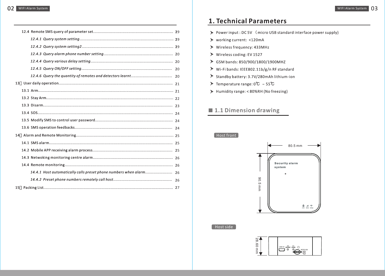 WIFI Alarm　System02       12.4  Remote SMS query of parameter set....................................................................                 12.4.1  Query system setting................................................................................                 12.4.2  Query system setting2..............................................................................                 12.4.3  Query alarm phone number setting...........................................................                 12.4.4  Query various delay setting......................................................................                 12.4.5  Query ON/OFF setting.............................................................................                 12.4.6  Query the quantity of remotes and detectors learnt...................................13、User daily operation.................................................................................................       13.1  Arm...................................................................................................................       13.2  Stay Arm............................................................................................................       13.3  Disarm..............................................................................................................       13.4  SOS...................................................................................................................       13.5  Modify SMS to control user password..................................................................       13.6  SMS operation feedbacks...................................................................................14、Alarm and Remote Monitoring...................................................................................       14.1  SMS alarm.........................................................................................................       14.2  Mobile APP receiving alarm process....................................................................       14.3  Netwoking monitoring centre alarm....................................................................       14.4  Remote monitoring............................................................................................                      14.4.1  Host automatically calls preset phone numbers when alarm.......................                 14.4.2  Preset phone numbers remotely call host..................................................15、Packing List..............................................................................................................                      191919202020202121222324242425252526262626271. Technical ParametersWIFI Alarm　System 031.1 Dimension drawingARM90.5 mm80.5 mm28.60 mmUSB 5V S2 S1LEARNMICRO-SIMWIFI/INITHost frontHost side WIFI Alarm　System02       12.4  Remote SMS query of parameter set....................................................................                 12.4.1  Query system setting................................................................................                 12.4.2  Query system setting2..............................................................................                 12.4.3  Query alarm phone number setting...........................................................                 12.4.4  Query various delay setting......................................................................                 12.4.5  Query ON/OFF setting.............................................................................                 12.4.6  Query the quantity of remotes and detectors learnt...................................13、User daily operation.................................................................................................       13.1  Arm...................................................................................................................       13.2  Stay Arm............................................................................................................       13.3  Disarm..............................................................................................................       13.4  SOS...................................................................................................................       13.5  Modify SMS to control user password..................................................................       13.6  SMS operation feedbacks...................................................................................14、Alarm and Remote Monitoring...................................................................................       14.1  SMS alarm.........................................................................................................       14.2  Mobile APP receiving alarm process....................................................................       14.3  Netwoking monitoring centre alarm....................................................................       14.4  Remote monitoring............................................................................................                      14.4.1  Host automatically calls preset phone numbers when alarm.......................                 14.4.2  Preset phone numbers remotely call host..................................................15、Packing List..............................................................................................................                      2222222222222222222222