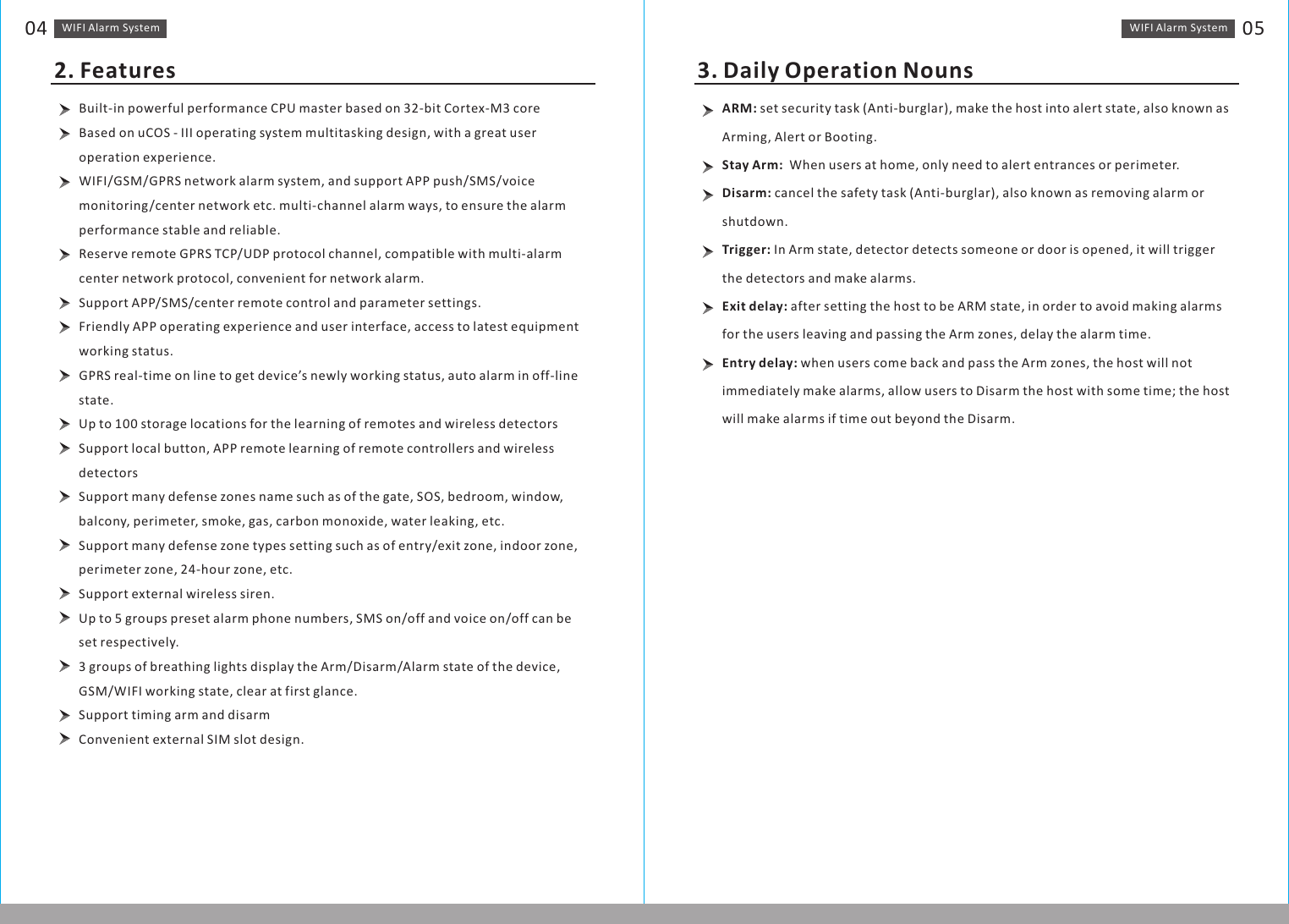 WIFI Alarm　System 05WIFI Alarm　System04Built-in powerful performance CPU master based on 32-bit Cortex-M3 core Based on uCOS - III operating system multitasking design, with a great user operation experience.WIFI/GSM/GPRS network alarm system, and support APP push/SMS/voice monitoring/center network etc. multi-channel alarm ways, to ensure the alarm performance stable and reliable.Reserve remote GPRS TCP/UDP protocol channel, compatible with multi-alarm center network protocol, convenient for network alarm.Support APP/SMS/center remote control and parameter settings.Friendly APP operating experience and user interface, access to latest equipment working status.GPRS real-time on line to get device’s newly working status, auto alarm in off-line state. Up to 100 storage locations for the learning of remotes and wireless detectorsSupport local button, APP remote learning of remote controllers and wireless detectorsSupport many defense zones name such as of the gate, SOS, bedroom, window, balcony, perimeter, smoke, gas, carbon monoxide, water leaking, etc. Support many defense zone types setting such as of entry/exit zone, indoor zone, perimeter zone, 24-hour zone, etc.Support external wireless siren.Up to 5 groups preset alarm phone numbers, SMS on/off and voice on/off can be set respectively.3 groups of breathing lights display the Arm/Disarm/Alarm state of the device, GSM/WIFI working state, clear at first glance.Support timing arm and disarmConvenient external SIM slot design.2. FeaturesARM: set security task (Anti-burglar), make the host into alert state, also known as    Arming, Alert or Booting. Stay Arm:  When users at home, only need to alert entrances or perimeter.Disarm: cancel the safety task (Anti-burglar), also known as removing alarm or shutdown.Trigger: In Arm state, detector detects someone or door is opened, it will trigger the detectors and make alarms.Exit delay: after setting the host to be ARM state, in order to avoid making alarms for the users leaving and passing the Arm zones, delay the alarm time. Entry delay: when users come back and pass the Arm zones, the host will not immediately make alarms, allow users to Disarm the host with some time; the host will make alarms if time out beyond the Disarm. 3. Daily Operation Nouns