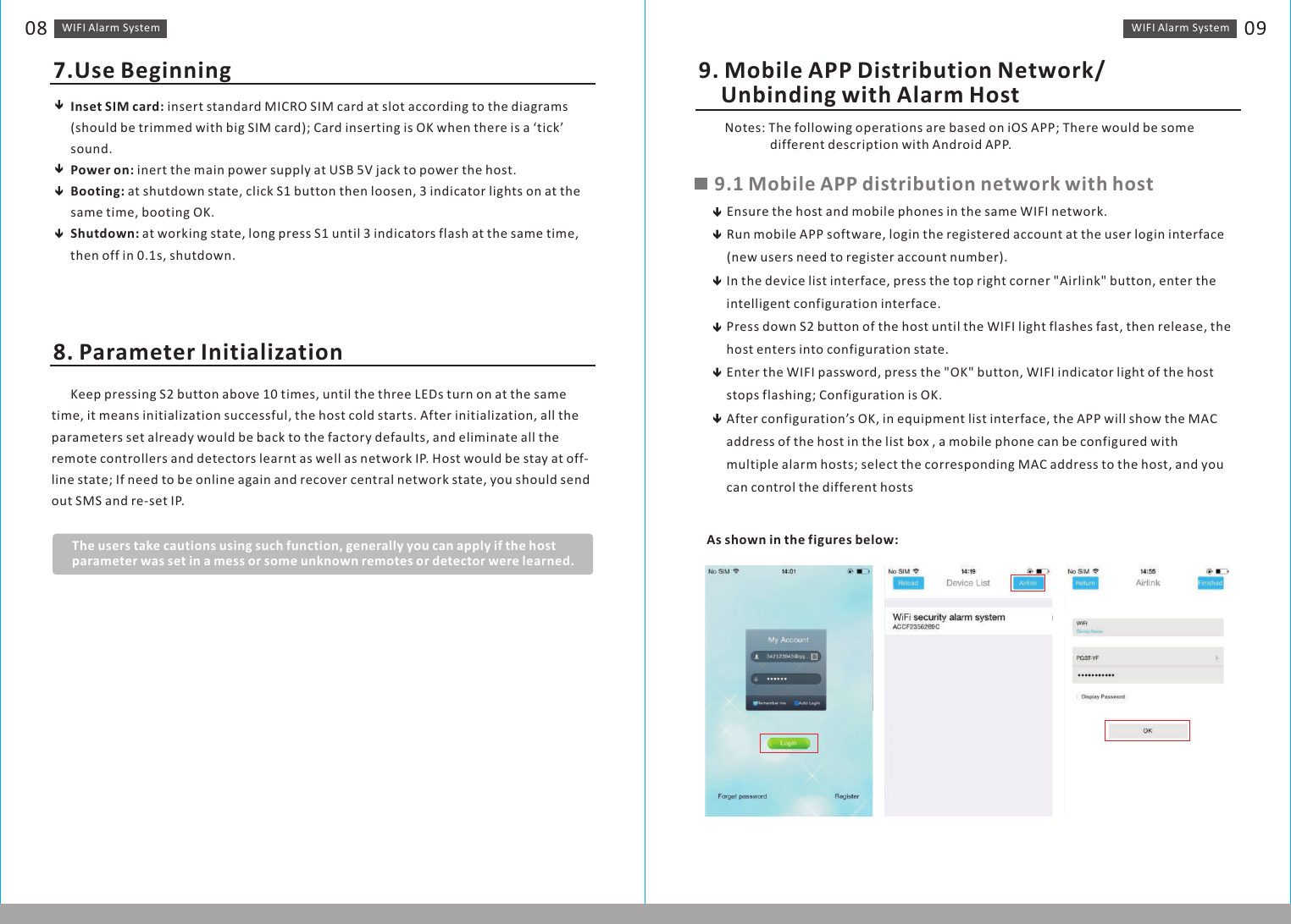 Inset SIM card: insert standard MICRO SIM card at slot according to the diagrams(should be trimmed with big SIM card); Card inserting is OK when there is a ‘tick’ sound. Power on: inert the main power supply at USB 5V jack to power the host. Booting: at shutdown state, click S1 button then loosen, 3 indicator lights on at the same time, booting OK.Shutdown: at working state, long press S1 until 3 indicators flash at the same time, then off in 0.1s, shutdown.WIFI Alarm　System 09WIFI Alarm　System087.Use Beginning 9. Mobile APP Distribution Network/     Unbinding with Alarm Host8. Parameter Initialization      Keep pressing S2 button above 10 times, until the three LEDs turn on at the same time, it means initialization successful, the host cold starts. After initialization, all the parameters set already would be back to the factory defaults, and eliminate all the remote controllers and detectors learnt as well as network IP. Host would be stay at off-line state; If need to be online again and recover central network state, you should send out SMS and re-set IP.The users take cautions using such function, generally you can apply if the host parameter was set in a mess or some unknown remotes or detector were learned.　　Notes: The following operations are based on  APP; There would be some                 different description with Android APP. iOS 9.1 Mobile APP distribution network with hostEnsure the host and mobile phones in the same WIFI network.Run mobile APP software, login the registered account at the user login interface (new users need to register account number).In the device list interface, press the top right corner &quot;Airlink&quot; button, enter the intelligent configuration interface.Press down S2 button of the host until the WIFI light flashes fast, then release, the host enters into configuration state.Enter the WIFI password, press the &quot;OK&quot; button, WIFI indicator light of the host stops flashing; Configuration is OK.After configuration’s OK, in equipment list interface, the APP will show the MAC address of the host in the list box , a mobile phone can be configured with multiple alarm hosts; select the corresponding MAC address to the host, and you can control the different hostsAs shown in the figures below: