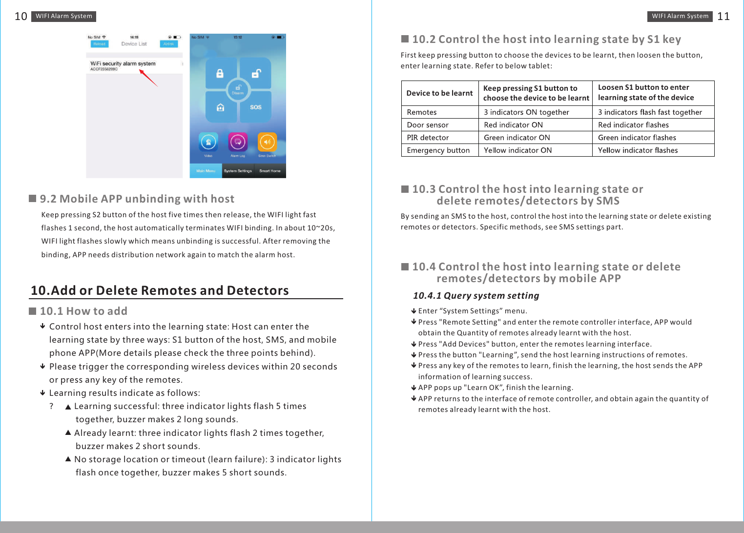 Enter “System Settings” menu.Press &quot;Remote Setting&quot; and enter the remote controller interface, APP would obtain the Quantity of remotes already learnt with the host.Press &quot;Add Devices&quot; button, enter the remotes learning interface.Press the button &quot;Learning”, send the host learning instructions of remotes.Press any key of the remotes to learn, finish the learning, the host sends the APP information of learning success.APP pops up &quot;Learn OK”, finish the learning. APP returns to the interface of remote controller, and obtain again the quantity of remotes already learnt with the host.10.4.1 Query system settingWIFI Alarm　System 11WIFI Alarm　System109.2 Mobile APP unbinding with hostKeep pressing S2 button of the host five times then release, the WIFI light fast flashes 1 second, the host automatically terminates WIFI binding. In about 10~20s, WIFI light flashes slowly which means unbinding is successful. After removing the binding, APP needs distribution network again to match the alarm host.10.Add or Delete Remotes and Detectors10.1 How to addControl host enters into the learning state: Host can enter the learning state by three ways: S1 button of the host, SMS, and mobile phone APP(More details please check the three points behind).Please trigger the corresponding wireless devices within 20 seconds or press any key of the remotes.Learning results indicate as follows:？　　　　　　　Learning successful: three indicator lights flash 5 times            together, buzzer makes 2 long sounds.?        Already learnt: three indicator lights flash 2 times together,            buzzer makes 2 short sounds.?        No storage location or timeout (learn failure): 3 indicator lights            flash once together, buzzer makes 5 short sounds.10.2 Control the host into learning state by S1 keyFirst keep pressing button to choose the devices to be learnt, then loosen the button, enter learning state. Refer to below tablet:Device to be learnt Keep pressing S1 button to choose the device to be learntLoosen S1 button to enterlearning state of the device10.3 Control the host into learning state or 　　　　delete remotes/detectors by SMSBy sending an SMS to the host, control the host into the learning state or delete existing remotes or detectors. Specific methods, see SMS settings part.10.4 Control the host into learning state or delete 　　　　remotes/detectors by mobile APP