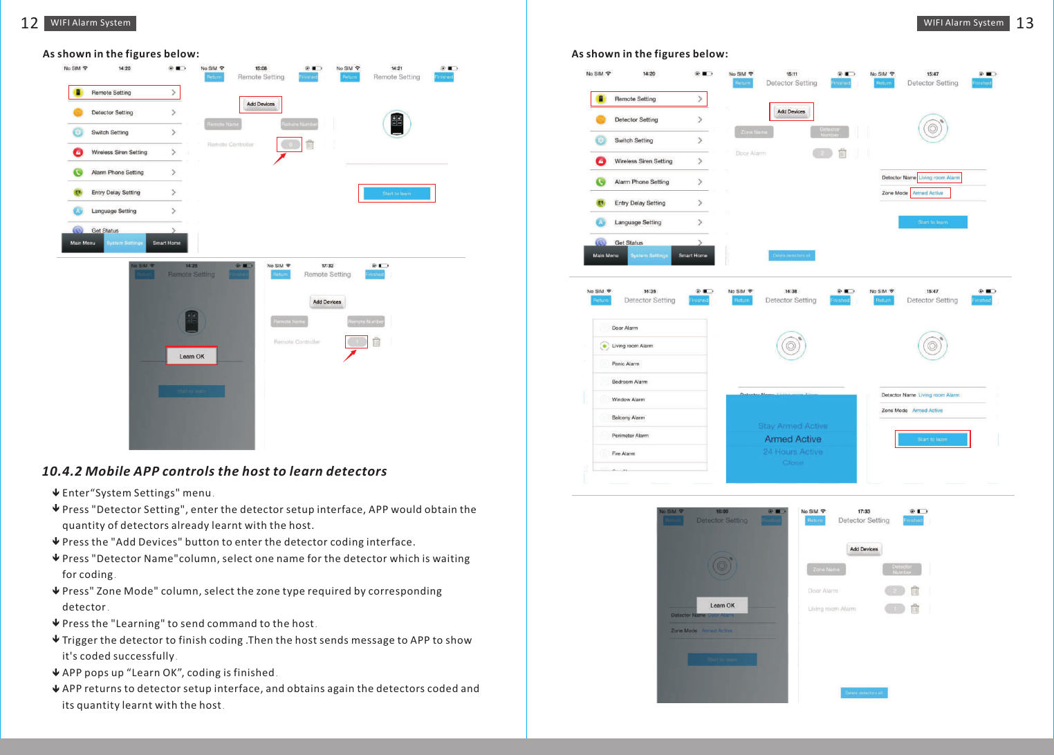 WIFI Alarm　System 13WIFI Alarm　System12As shown in the figures below:10.4.2 Mobile APP controls the host to learn detectorsEnter“System Settings&quot; menu．Press &quot;Detector Setting&quot;, enter the detector setup interface, APP would obtain the quantity of detectors already learnt with the host.Press the &quot;Add Devices&quot; button to enter the detector coding interface.Press &quot;Detector Name&quot;column, select one name for the detector which is waiting for coding． Press&quot; Zone Mode&quot; column, select the zone type required by corresponding detector． Press the &quot;Learning&quot; to send command to the host．Trigger the detector to finish coding .Then the host sends message to APP to show it&apos;s coded successfully．APP pops up “Learn OK”, coding is finished．APP returns to detector setup interface, and obtains again the detectors coded and its quantity　learnt with the host． As shown in the figures below: