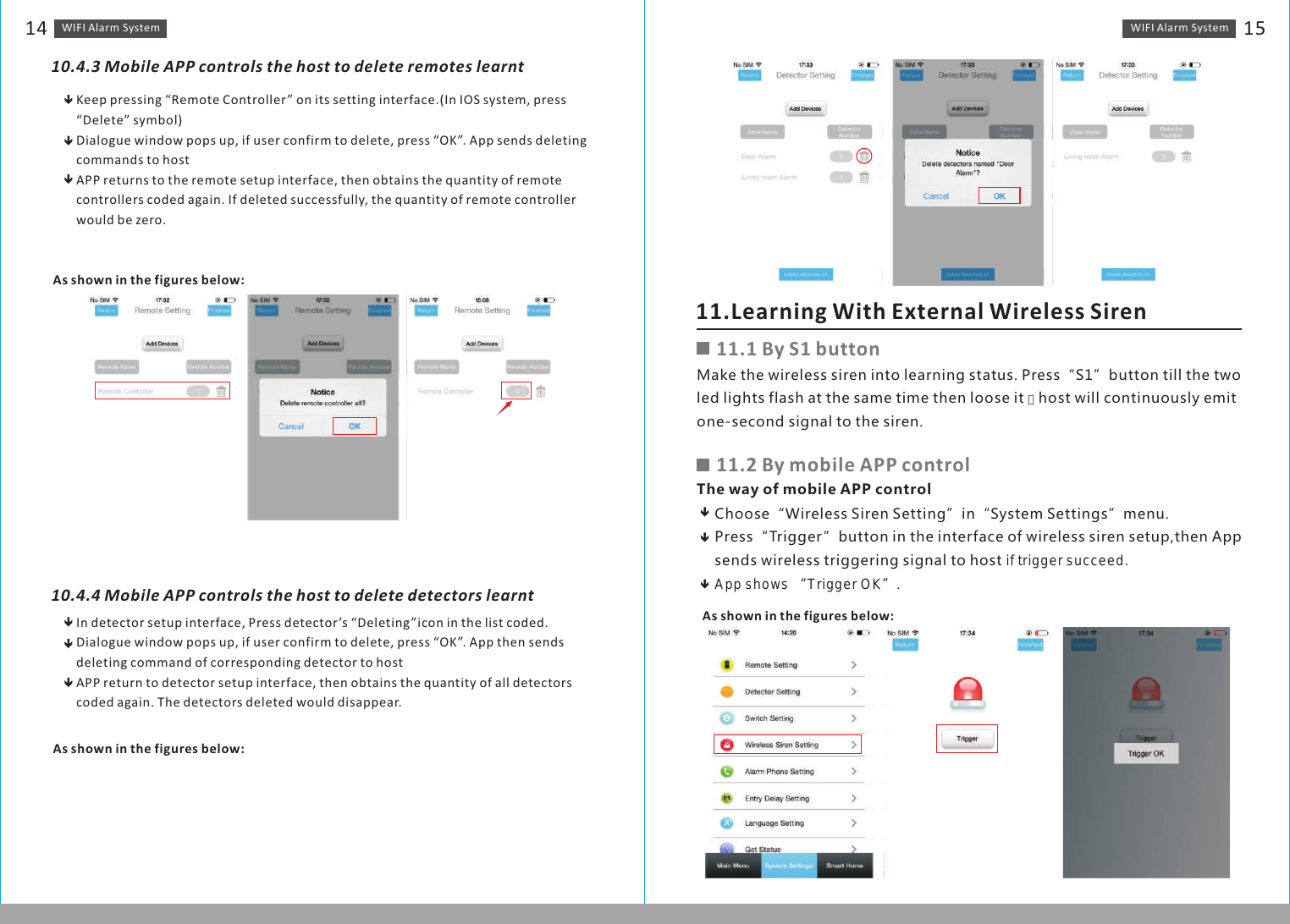 WIFI Alarm　System 15WIFI Alarm　System1410.4.3 Mobile APP controls the host to delete remotes learntKeep pressing “Remote Controller” on its setting interface.(In IOS system, press “Delete” symbol)Dialogue window pops up, if user confirm to delete, press “OK”. App sends deleting commands to hostAPP returns to the remote setup interface, then obtains the quantity of remote controllers coded again. If deleted successfully, the quantity of remote controller would be zero.As shown in the figures below:As shown in the figures below:10.4.4 Mobile APP controls the host to delete detectors learntIn detector setup interface, Press detector’s “Deleting”icon in the list coded.Dialogue window pops up, if user confirm to delete, press “OK”. App then sends deleting command of corresponding detector to hostAPP return to detector setup interface, then obtains the quantity of all detectors coded again. The detectors deleted would disappear. 11.Learning With External Wireless Siren11.1 By S1 buttonMake the wireless siren into learning status. Press“S1”button till the two led lights flash at the same time then loose it ，host will continuously emit one-second signal to the siren.11.2 By mobile APP controlThe way of mobile APP controlChoose“Wireless Siren Setting”in“System Settings”menu. Press“Trigger”button in the interface of wireless siren setup,then App sends wireless triggering signal to host if trigger succeed. App shows “Trigger OK”.As shown in the figures below: