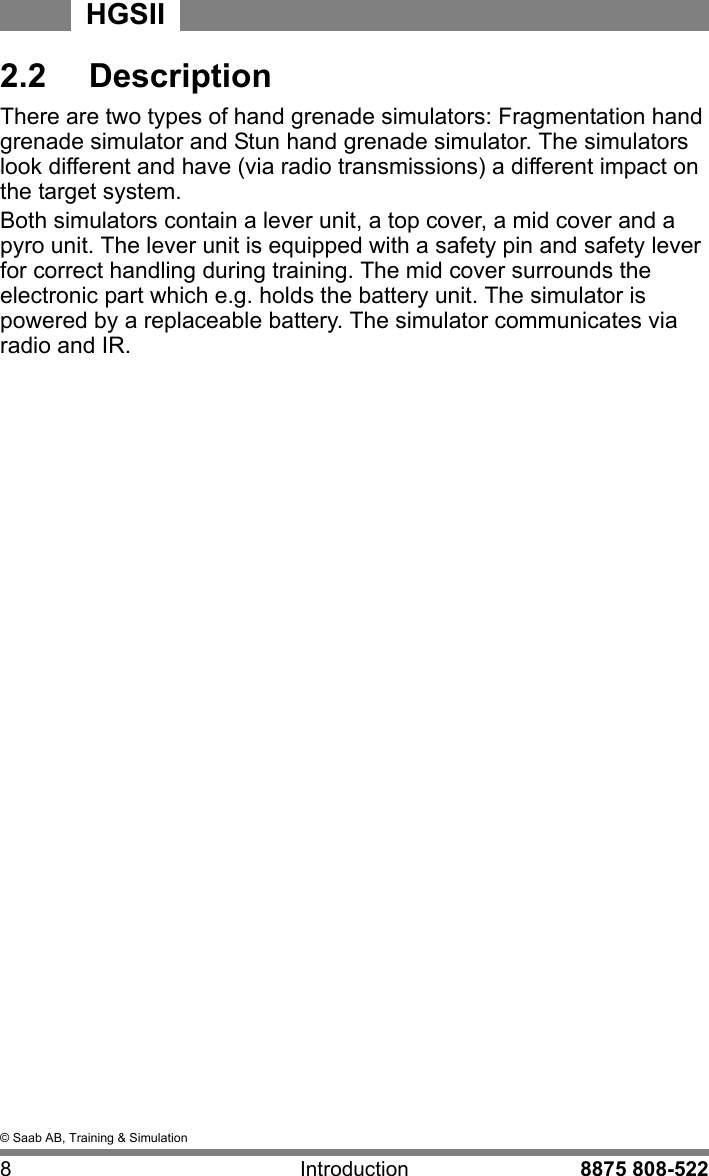 &copy; Saab AB, Training &amp; Simulation8 Introduction 8875 808-522HGSII2.2  DescriptionThere are two types of hand grenade simulators: Fragmentation hand grenade simulator and Stun hand grenade simulator. The simulators look different and have (via radio transmissions) a different impact on the target system. Both simulators contain a lever unit, a top cover, a mid cover and a pyro unit. The lever unit is equipped with a safety pin and safety lever for correct handling during training. The mid cover surrounds the electronic part which e.g. holds the battery unit. The simulator is powered by a replaceable battery. The simulator communicates via radio and IR.