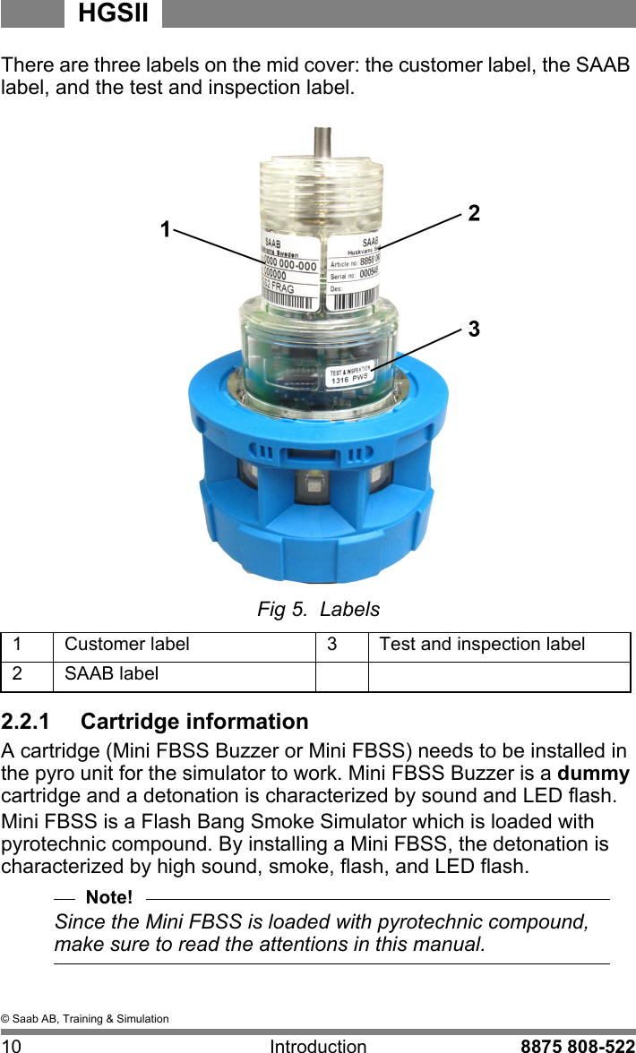 &copy; Saab AB, Training &amp; Simulation10 Introduction 8875 808-522HGSIIThere are three labels on the mid cover: the customer label, the SAAB label, and the test and inspection label.Fig 5.  Labels1Customer label 3Test and inspection label2SAAB label2.2.1  Cartridge informationA cartridge (Mini FBSS Buzzer or Mini FBSS) needs to be installed in the pyro unit for the simulator to work. Mini FBSS Buzzer is a dummy cartridge and a detonation is characterized by sound and LED flash.  Mini FBSS is a Flash Bang Smoke Simulator which is loaded with pyrotechnic compound. By installing a Mini FBSS, the detonation is characterized by high sound, smoke, flash, and LED flash.Note!Since the Mini FBSS is loaded with pyrotechnic compound, make sure to read the attentions in this manual.