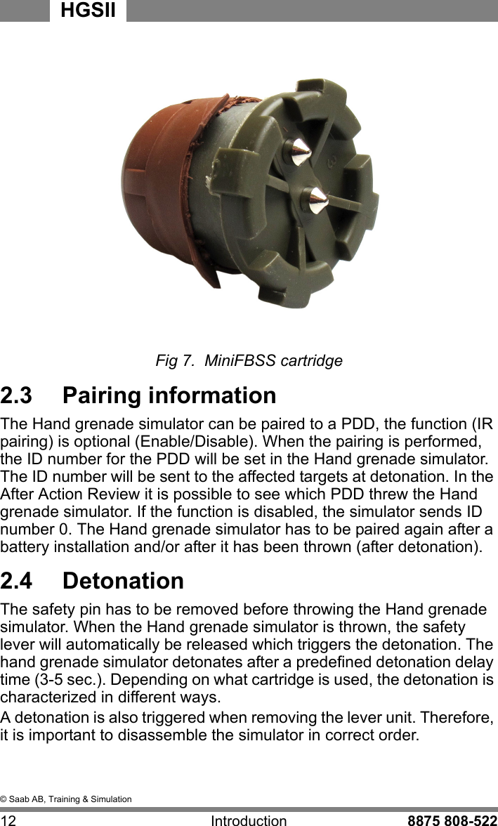&copy; Saab AB, Training &amp; Simulation12 Introduction 8875 808-522HGSIIFig 7.  MiniFBSS cartridge2.3  Pairing informationThe Hand grenade simulator can be paired to a PDD, the function (IR pairing) is optional (Enable/Disable). When the pairing is performed, the ID number for the PDD will be set in the Hand grenade simulator. The ID number will be sent to the affected targets at detonation. In the After Action Review it is possible to see which PDD threw the Hand grenade simulator. If the function is disabled, the simulator sends ID number 0. The Hand grenade simulator has to be paired again after a battery installation and/or after it has been thrown (after detonation).2.4  DetonationThe safety pin has to be removed before throwing the Hand grenade simulator. When the Hand grenade simulator is thrown, the safety lever will automatically be released which triggers the detonation. The hand grenade simulator detonates after a predefined detonation delay time (3-5 sec.). Depending on what cartridge is used, the detonation is characterized in different ways. A detonation is also triggered when removing the lever unit. Therefore, it is important to disassemble the simulator in correct order.