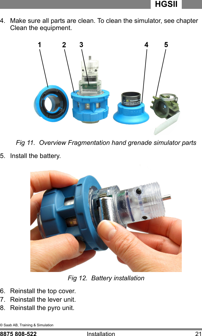 4  &copy; Saab AB, Training &amp; Simulation8875 808-522 Installation 21HGSII4.  Make sure all parts are clean. To clean the simulator, see chapter Clean the equipment.Fig 11.  Overview Fragmentation hand grenade simulator parts5.  Install the battery.Fig 12.  Battery installation6.  Reinstall the top cover.7.  Reinstall the lever unit.8.  Reinstall the pyro unit.