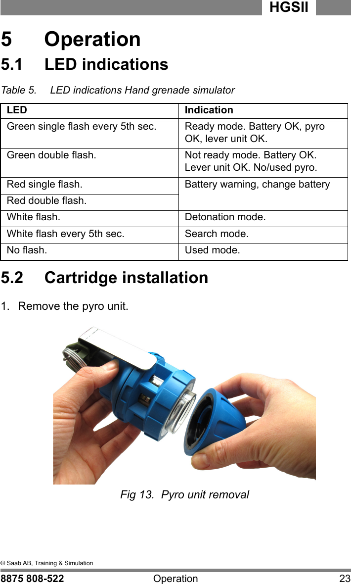 5  &copy; Saab AB, Training &amp; Simulation8875 808-522 Operation 23HGSII  5  Operation5.1  LED indicationsTable 5. LED indications Hand grenade simulatorLED IndicationGreen single flash every 5th sec. Ready mode. Battery OK, pyro OK, lever unit OK.Green double flash. Not ready mode. Battery OK. Lever unit OK. No/used pyro.Red single flash. Battery warning, change batteryRed double flash.White flash. Detonation mode.White flash every 5th sec. Search mode.No flash. Used mode.5.2  Cartridge installation1.  Remove the pyro unit.Fig 13.  Pyro unit removal