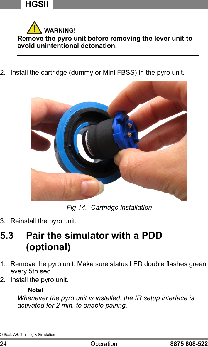 &copy; Saab AB, Training &amp; Simulation24 Operation 8875 808-522HGSIIWARNING!Remove the pyro unit before removing the lever unit to avoid unintentional detonation.  2.  Install the cartridge (dummy or Mini FBSS) in the pyro unit.Fig 14.  Cartridge installation3.  Reinstall the pyro unit.5.3  Pair the simulator with a PDD (optional)1.  Remove the pyro unit. Make sure status LED double flashes green every 5th sec.2.  Install the pyro unit. Note!Whenever the pyro unit is installed, the IR setup interface is activated for 2 min. to enable pairing.