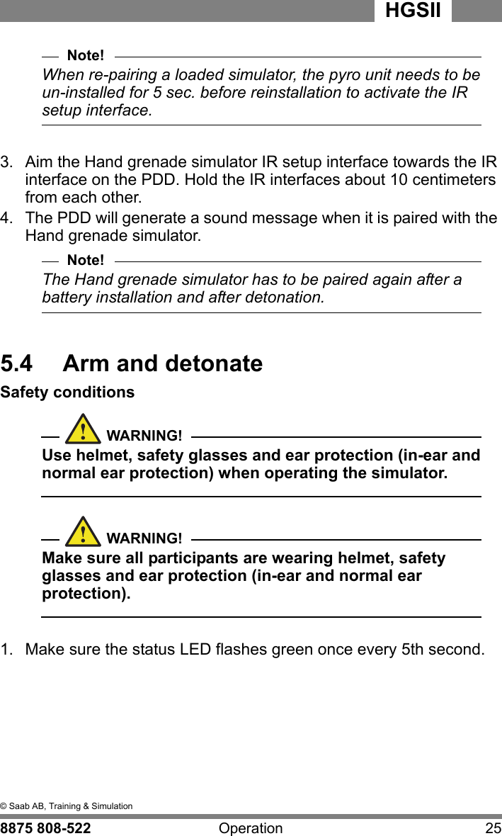 5  &copy; Saab AB, Training &amp; Simulation8875 808-522 Operation 25HGSIINote!When re-pairing a loaded simulator, the pyro unit needs to be un-installed for 5 sec. before reinstallation to activate the IR setup interface.3.  Aim the Hand grenade simulator IR setup interface towards the IR interface on the PDD. Hold the IR interfaces about 10 centimeters from each other.4.  The PDD will generate a sound message when it is paired with the Hand grenade simulator.Note!The Hand grenade simulator has to be paired again after a battery installation and after detonation.5.4  Arm and detonateSafety conditionsWARNING!Use helmet, safety glasses and ear protection (in-ear and normal ear protection) when operating the simulator.  WARNING!Make sure all participants are wearing helmet, safety glasses and ear protection (in-ear and normal ear protection).  1.  Make sure the status LED flashes green once every 5th second.