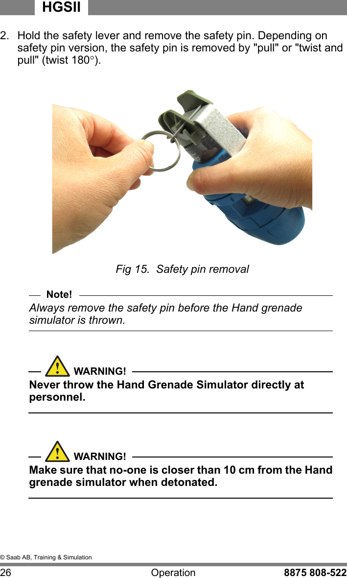 &copy; Saab AB, Training &amp; Simulation26 Operation 8875 808-522HGSII2.  Hold the safety lever and remove the safety pin. Depending on safety pin version, the safety pin is removed by "pull" or "twist and pull" (twist 180).Fig 15.  Safety pin removalNote!Always remove the safety pin before the Hand grenade simulator is thrown.WARNING!Never throw the Hand Grenade Simulator directly at personnel.WARNING!Make sure that no-one is closer than 10 cm from the Hand grenade simulator when detonated.  
