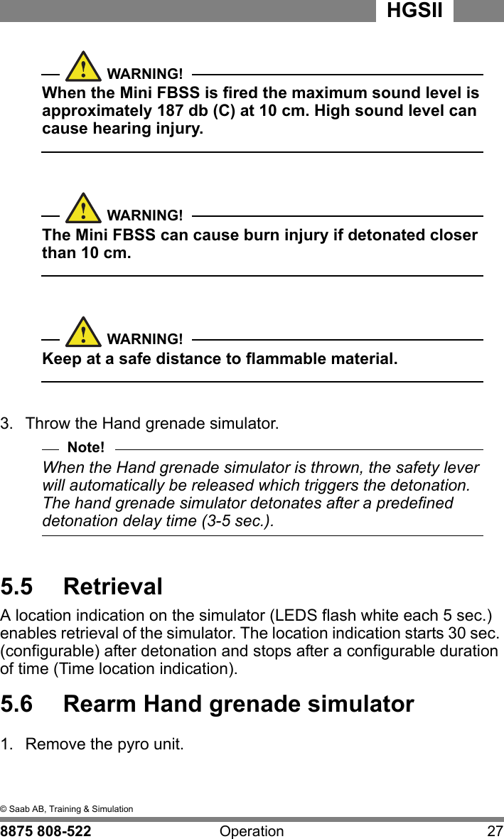5  &copy; Saab AB, Training &amp; Simulation8875 808-522 Operation 27HGSIIWARNING!When the Mini FBSS is fired the maximum sound level is approximately 187 db (C) at 10 cm. High sound level can cause hearing injury.  WARNING!The Mini FBSS can cause burn injury if detonated closer than 10 cm.  WARNING!Keep at a safe distance to flammable material.3.  Throw the Hand grenade simulator. Note!When the Hand grenade simulator is thrown, the safety lever will automatically be released which triggers the detonation. The hand grenade simulator detonates after a predefined detonation delay time (3-5 sec.).5.5  RetrievalA location indication on the simulator (LEDS flash white each 5 sec.) enables retrieval of the simulator. The location indication starts 30 sec. (configurable) after detonation and stops after a configurable duration of time (Time location indication).5.6  Rearm Hand grenade simulator1.  Remove the pyro unit.
