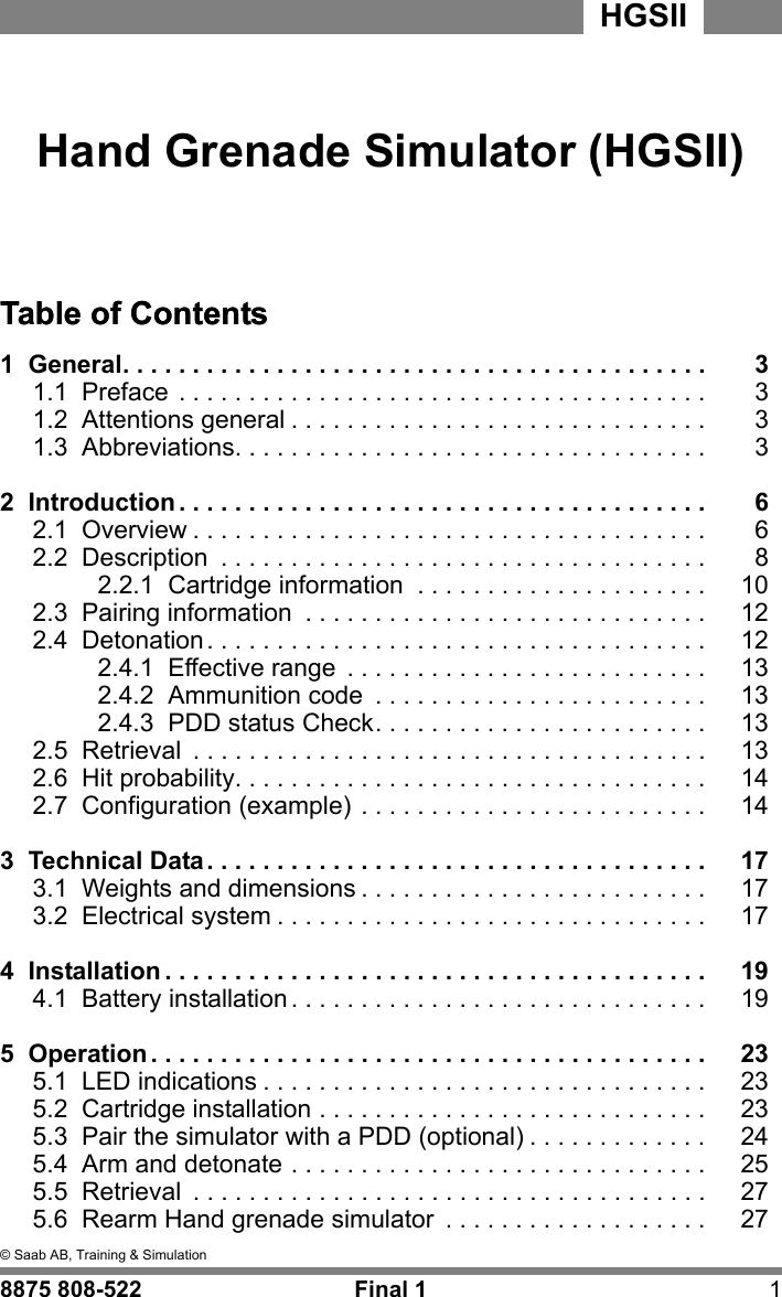 2&copy; Saab AB, Training &amp; SimulationHGSII8875 808-522 Final 1 1mm &copy; Saab AB,  Training &amp; S imulation8875 808- 522Final 1Hand Grenade Simulator (HGSII)HGSII&copy; Saab AB,  Training &amp; S imulationTable of Contents1  General. . . . . . . . . . . . . . . . . . . . . . . . . . . . . . . . . . . . . . . . . .Table of Contents31.1  Preface . . . . . . . . . . . . . . . . . . . . . . . . . . . . . . . . . . . . . . 31.2  Attentions general . . . . . . . . . . . . . . . . . . . . . . . . . . . . . . 31.3  Abbreviations. . . . . . . . . . . . . . . . . . . . . . . . . . . . . . . . . . 32  Introduction . . . . . . . . . . . . . . . . . . . . . . . . . . . . . . . . . . . . . . 62.1  Overview . . . . . . . . . . . . . . . . . . . . . . . . . . . . . . . . . . . . . 62.2  Description  . . . . . . . . . . . . . . . . . . . . . . . . . . . . . . . . . . . 82.2.1  Cartridge information  . . . . . . . . . . . . . . . . . . . . . 102.3  Pairing information  . . . . . . . . . . . . . . . . . . . . . . . . . . . . . 122.4  Detonation. . . . . . . . . . . . . . . . . . . . . . . . . . . . . . . . . . . . 122.4.1  Effective range  . . . . . . . . . . . . . . . . . . . . . . . . . . 132.4.2  Ammunition code  . . . . . . . . . . . . . . . . . . . . . . . . 132.4.3  PDD status Check. . . . . . . . . . . . . . . . . . . . . . . . 132.5  Retrieval  . . . . . . . . . . . . . . . . . . . . . . . . . . . . . . . . . . . . . 132.6  Hit probability. . . . . . . . . . . . . . . . . . . . . . . . . . . . . . . . . . 142.7  Configuration (example) . . . . . . . . . . . . . . . . . . . . . . . . . 143  Technical Data. . . . . . . . . . . . . . . . . . . . . . . . . . . . . . . . . . . . 173.1  Weights and dimensions . . . . . . . . . . . . . . . . . . . . . . . . . 173.2  Electrical system . . . . . . . . . . . . . . . . . . . . . . . . . . . . . . . 174  Installation . . . . . . . . . . . . . . . . . . . . . . . . . . . . . . . . . . . . . . . 194.1  Battery installation . . . . . . . . . . . . . . . . . . . . . . . . . . . . . . 195  Operation . . . . . . . . . . . . . . . . . . . . . . . . . . . . . . . . . . . . . . . . 235.1  LED indications . . . . . . . . . . . . . . . . . . . . . . . . . . . . . . . . 235.2  Cartridge installation . . . . . . . . . . . . . . . . . . . . . . . . . . . . 235.3  Pair the simulator with a PDD (optional) . . . . . . . . . . . . . 245.4  Arm and detonate . . . . . . . . . . . . . . . . . . . . . . . . . . . . . . 255.5  Retrieval  . . . . . . . . . . . . . . . . . . . . . . . . . . . . . . . . . . . . . 275.6  Rearm Hand grenade simulator  . . . . . . . . . . . . . . . . . . . 27