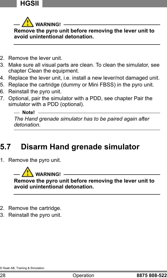 &copy; Saab AB, Training &amp; Simulation28 Operation 8875 808-522HGSIIWARNING!Remove the pyro unit before removing the lever unit to avoid unintentional detonation.  2.  Remove the lever unit.3.  Make sure all visual parts are clean. To clean the simulator, see chapter Clean the equipment.4.  Replace the lever unit, i.e. install a new lever/not damaged unit.5.  Replace the cartridge (dummy or Mini FBSS) in the pyro unit.6.  Reinstall the pyro unit.7.  Optional, pair the simulator with a PDD, see chapter Pair the simulator with a PDD (optional).Note!The Hand grenade simulator has to be paired again after detonation. 5.7  Disarm Hand grenade simulator1.  Remove the pyro unit.WARNING!Remove the pyro unit before removing the lever unit to avoid unintentional detonation.  2.  Remove the cartridge.3.  Reinstall the pyro unit.