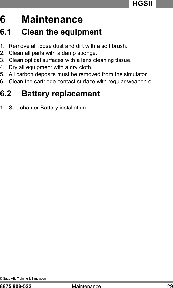 6  &copy; Saab AB, Training &amp; Simulation8875 808-522 Maintenance 29HGSII  6  Maintenance6.1  Clean the equipment1.  Remove all loose dust and dirt with a soft brush.  2.  Clean all parts with a damp sponge. 3.  Clean optical surfaces with a lens cleaning tissue. 4.  Dry all equipment with a dry cloth.5.  All carbon deposits must be removed from the simulator.6.  Clean the cartridge contact surface with regular weapon oil.6.2  Battery replacement1.  See chapter Battery installation.