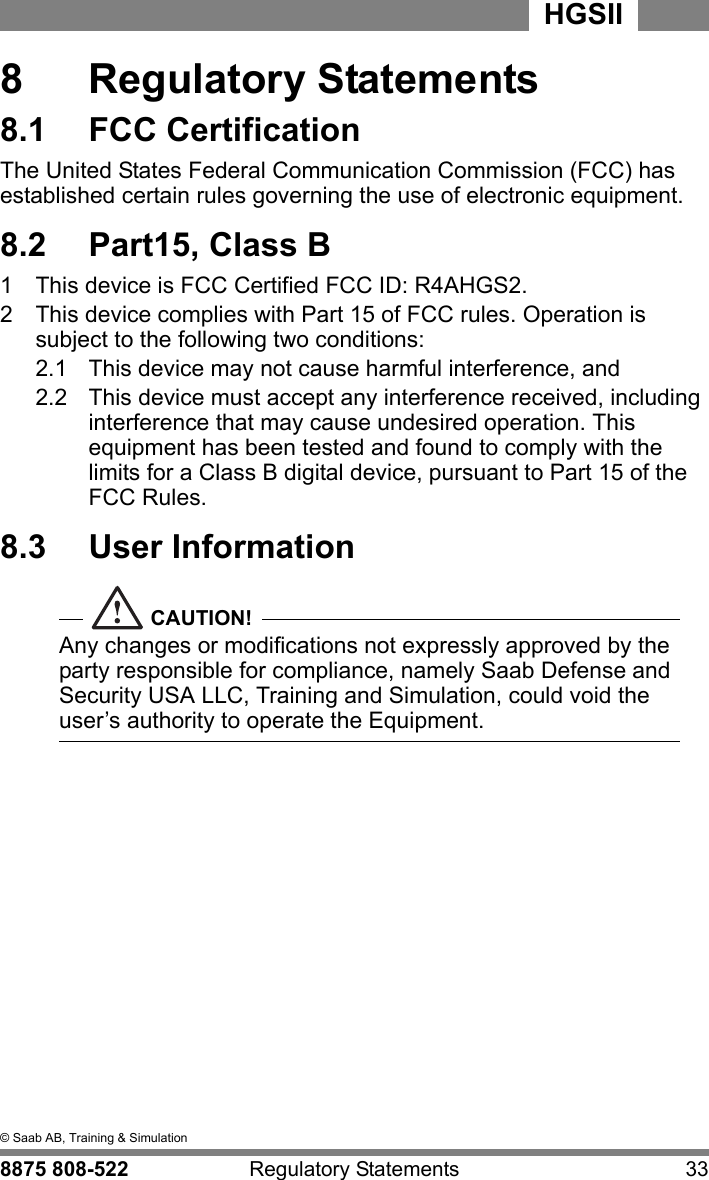 8  &copy; Saab AB, Training &amp; Simulation8875 808-522 Regulatory Statements 33HGSII  8  Regulatory Statements8.1  FCC CertificationThe United States Federal Communication Commission (FCC) has established certain rules governing the use of electronic equipment.8.2  Part15, Class B1  This device is FCC Certified FCC ID: R4AHGS2.2  This device complies with Part 15 of FCC rules. Operation is subject to the following two conditions:2.1  This device may not cause harmful interference, and2.2  This device must accept any interference received, including interference that may cause undesired operation. This equipment has been tested and found to comply with the limits for a Class B digital device, pursuant to Part 15 of the FCC Rules.8.3  User InformationCAUTION!Any changes or modifications not expressly approved by the party responsible for compliance, namely Saab Defense and Security USA LLC, Training and Simulation, could void the user&rsquo;s authority to operate the Equipment.  