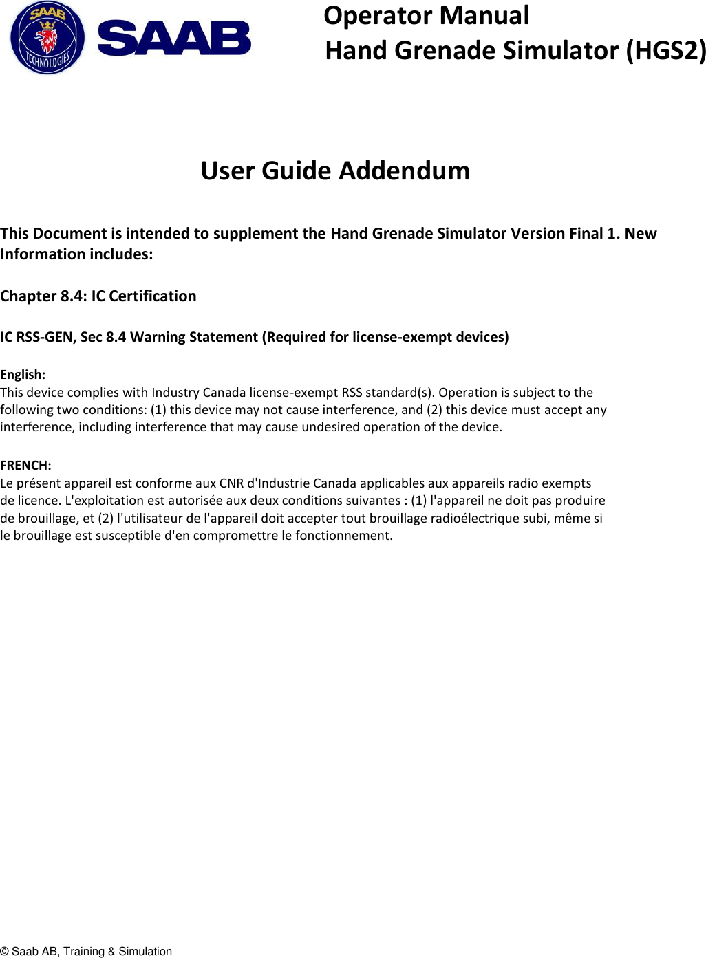 &copy; Saab AB, Training &amp; Simulation   Operator Manual    Hand Grenade Simulator (HGS2)     User Guide Addendum  This Document is intended to supplement the Hand Grenade Simulator Version Final 1. New Information includes:  Chapter 8.4: IC Certification  IC RSS-GEN, Sec 8.4 Warning Statement (Required for license-exempt devices)  English: This device complies with Industry Canada license-exempt RSS standard(s). Operation is subject to the following two conditions: (1) this device may not cause interference, and (2) this device must accept any interference, including interference that may cause undesired operation of the device.  FRENCH:  Le pr&eacute;sent appareil est conforme aux CNR d'Industrie Canada applicables aux appareils radio exempts de licence. L'exploitation est autoris&eacute;e aux deux conditions suivantes : (1) l'appareil ne doit pas produire de brouillage, et (2) l'utilisateur de l'appareil doit accepter tout brouillage radio&eacute;lectrique subi, m&ecirc;me si le brouillage est susceptible d'en compromettre le fonctionnement.      