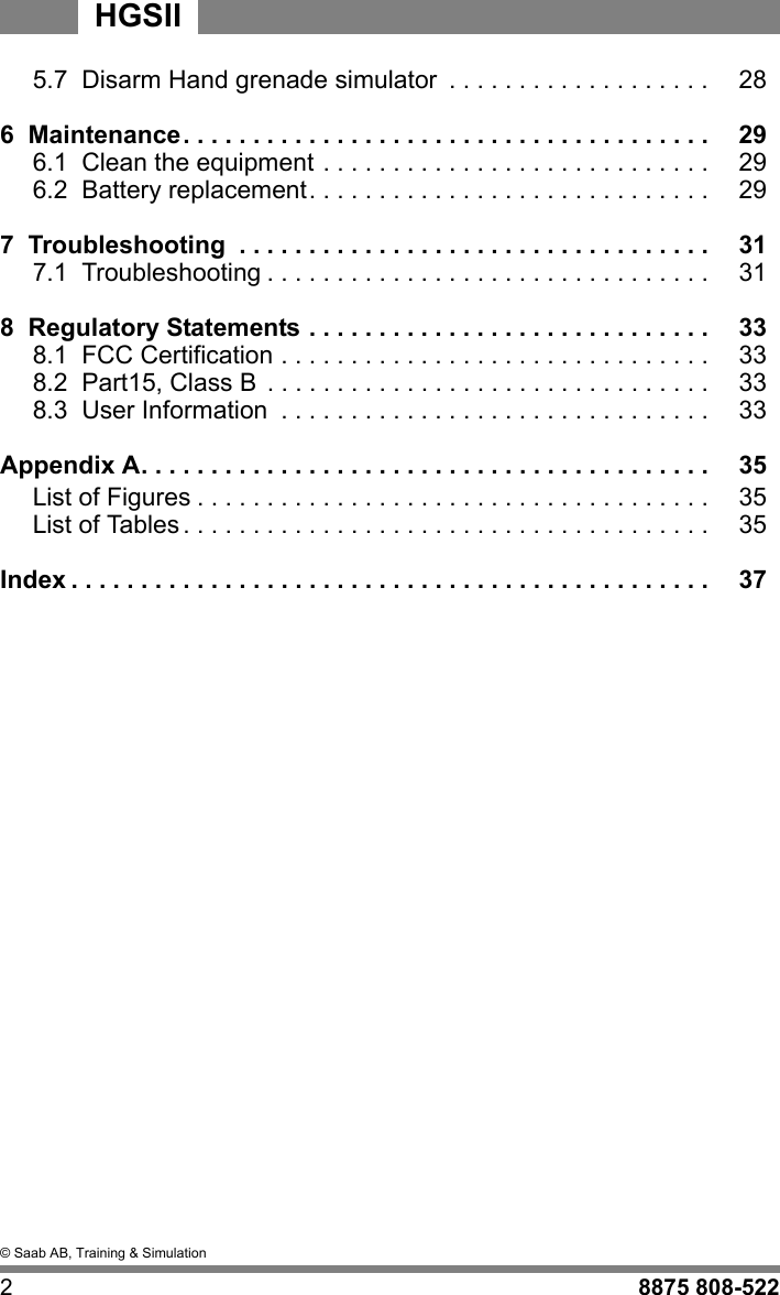&copy; Saab AB, Training &amp; Simulation28875 808-522HGSII5.7  Disarm Hand grenade simulator  . . . . . . . . . . . . . . . . . . . 286  Maintenance. . . . . . . . . . . . . . . . . . . . . . . . . . . . . . . . . . . . . . 296.1  Clean the equipment . . . . . . . . . . . . . . . . . . . . . . . . . . . . 296.2  Battery replacement. . . . . . . . . . . . . . . . . . . . . . . . . . . . . 297  Troubleshooting  . . . . . . . . . . . . . . . . . . . . . . . . . . . . . . . . . . 317.1  Troubleshooting . . . . . . . . . . . . . . . . . . . . . . . . . . . . . . . . 318  Regulatory Statements . . . . . . . . . . . . . . . . . . . . . . . . . . . . . 338.1  FCC Certification . . . . . . . . . . . . . . . . . . . . . . . . . . . . . . . 338.2  Part15, Class B  . . . . . . . . . . . . . . . . . . . . . . . . . . . . . . . . 338.3  User Information  . . . . . . . . . . . . . . . . . . . . . . . . . . . . . . . 33Appendix A. . . . . . . . . . . . . . . . . . . . . . . . . . . . . . . . . . . . . . . . . 35List of Figures . . . . . . . . . . . . . . . . . . . . . . . . . . . . . . . . . . . . . 35List of Tables. . . . . . . . . . . . . . . . . . . . . . . . . . . . . . . . . . . . . . 35Index . . . . . . . . . . . . . . . . . . . . . . . . . . . . . . . . . . . . . . . . . . . . . . 37
