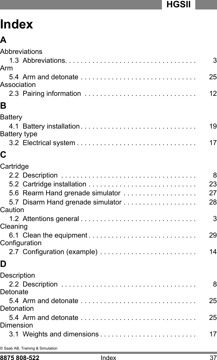  I&copy; Saab AB, Training &amp; Simulation8875 808-522 Index 37HGSII   IIndexAAbbreviations1.3  Abbreviations. . . . . . . . . . . . . . . . . . . . . . . . . . . . . . . . . . 3Arm5.4  Arm and detonate . . . . . . . . . . . . . . . . . . . . . . . . . . . . . . 25Association2.3  Pairing information  . . . . . . . . . . . . . . . . . . . . . . . . . . . . . 12BBattery4.1  Battery installation . . . . . . . . . . . . . . . . . . . . . . . . . . . . . . 19Battery type3.2  Electrical system . . . . . . . . . . . . . . . . . . . . . . . . . . . . . . . 17CCartridge2.2  Description  . . . . . . . . . . . . . . . . . . . . . . . . . . . . . . . . . . . 85.2  Cartridge installation . . . . . . . . . . . . . . . . . . . . . . . . . . . . 235.6  Rearm Hand grenade simulator  . . . . . . . . . . . . . . . . . . . 275.7  Disarm Hand grenade simulator . . . . . . . . . . . . . . . . . . . 28Caution1.2  Attentions general . . . . . . . . . . . . . . . . . . . . . . . . . . . . . . 3Cleaning6.1  Clean the equipment . . . . . . . . . . . . . . . . . . . . . . . . . . . . 29Configuration2.7  Configuration (example) . . . . . . . . . . . . . . . . . . . . . . . . . 14DDescription2.2  Description  . . . . . . . . . . . . . . . . . . . . . . . . . . . . . . . . . . . 8Detonate5.4  Arm and detonate . . . . . . . . . . . . . . . . . . . . . . . . . . . . . . 25Detonation5.4  Arm and detonate . . . . . . . . . . . . . . . . . . . . . . . . . . . . . . 25Dimension3.1  Weights and dimensions . . . . . . . . . . . . . . . . . . . . . . . . . 17