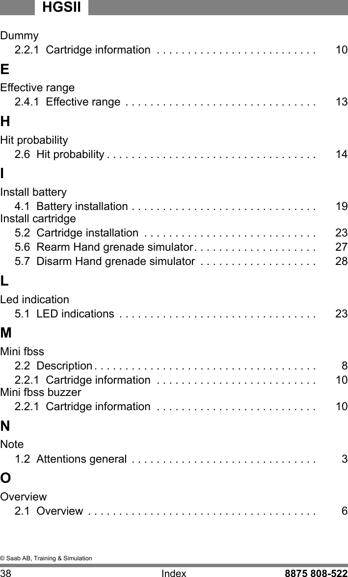 &copy; Saab AB, Training &amp; Simulation38 Index 8875 808-522HGSIIDummy2.2.1  Cartridge information  . . . . . . . . . . . . . . . . . . . . . . . . . . 10EEffective range2.4.1  Effective range  . . . . . . . . . . . . . . . . . . . . . . . . . . . . . . . 13HHit probability2.6  Hit probability . . . . . . . . . . . . . . . . . . . . . . . . . . . . . . . . . . 14IInstall battery4.1  Battery installation . . . . . . . . . . . . . . . . . . . . . . . . . . . . . . 19Install cartridge5.2  Cartridge installation  . . . . . . . . . . . . . . . . . . . . . . . . . . . . 235.6  Rearm Hand grenade simulator. . . . . . . . . . . . . . . . . . . . 275.7  Disarm Hand grenade simulator  . . . . . . . . . . . . . . . . . . . 28LLed indication5.1  LED indications  . . . . . . . . . . . . . . . . . . . . . . . . . . . . . . . . 23MMini fbss2.2  Description . . . . . . . . . . . . . . . . . . . . . . . . . . . . . . . . . . . . 82.2.1  Cartridge information  . . . . . . . . . . . . . . . . . . . . . . . . . . 10Mini fbss buzzer2.2.1  Cartridge information  . . . . . . . . . . . . . . . . . . . . . . . . . . 10NNote1.2  Attentions general  . . . . . . . . . . . . . . . . . . . . . . . . . . . . . . 3OOverview2.1  Overview  . . . . . . . . . . . . . . . . . . . . . . . . . . . . . . . . . . . . . 6
