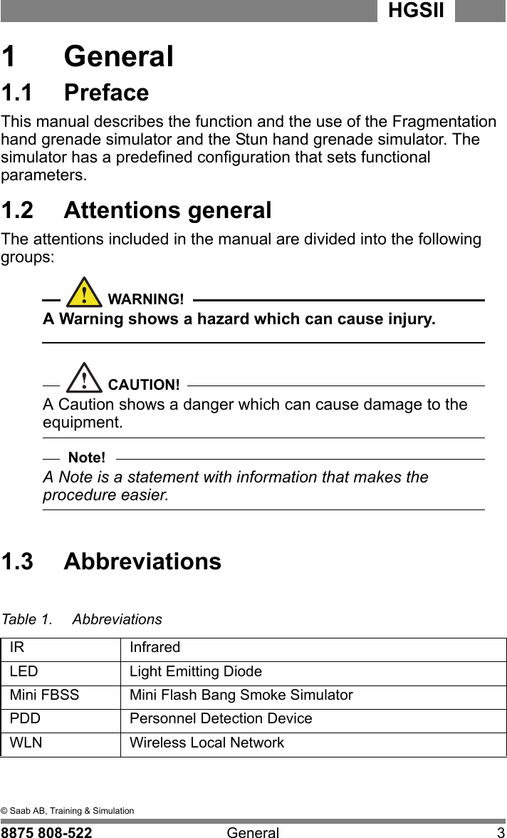 1  &copy; Saab AB, Training &amp; Simulation8875 808-522 General 3HGSII  1  General1.1  PrefaceThis manual describes the function and the use of the Fragmentation hand grenade simulator and the Stun hand grenade simulator. The simulator has a predefined configuration that sets functional parameters.1.2  Attentions generalThe attentions included in the manual are divided into the following groups:WARNING!A Warning shows a hazard which can cause injury.CAUTION!A Caution shows a danger which can cause damage to the equipment.Note!A Note is a statement with information that makes the procedure easier.1.3  AbbreviationsTable 1. AbbreviationsIR InfraredLED Light Emitting DiodeMini FBSS Mini Flash Bang Smoke SimulatorPDD Personnel Detection DeviceWLN Wireless Local Network