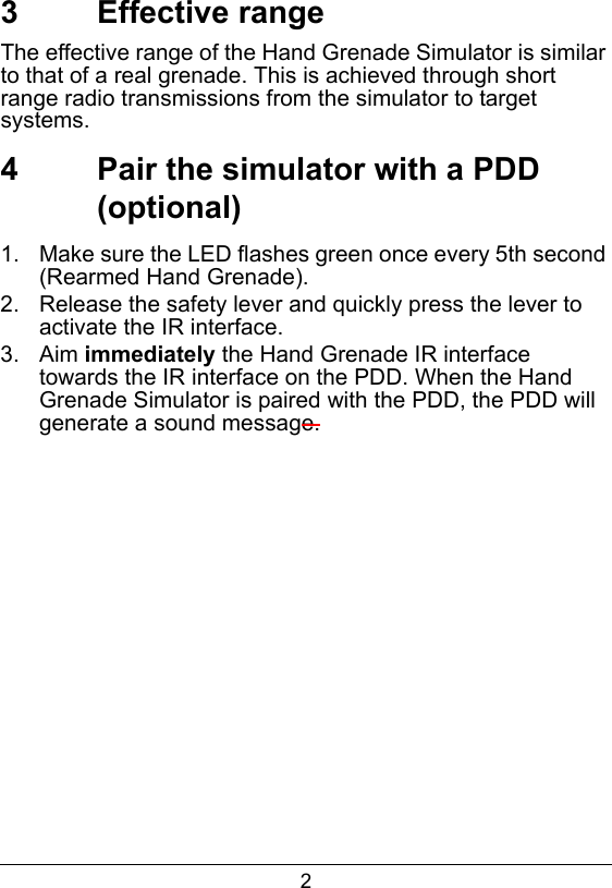 23  Effective rangeThe effective range of the Hand Grenade Simulator is similar to that of a real grenade. This is achieved through short range radio transmissions from the simulator to target systems.  4  Pair the simulator with a PDD (optional)1.  Make sure the LED flashes green once every 5th second (Rearmed Hand Grenade).2.  Release the safety lever and quickly press the lever to activate the IR interface.3.  Aim immediately the Hand Grenade IR interface towards the IR interface on the PDD. When the Hand Grenade Simulator is paired with the PDD, the PDD will generate a sound message.  