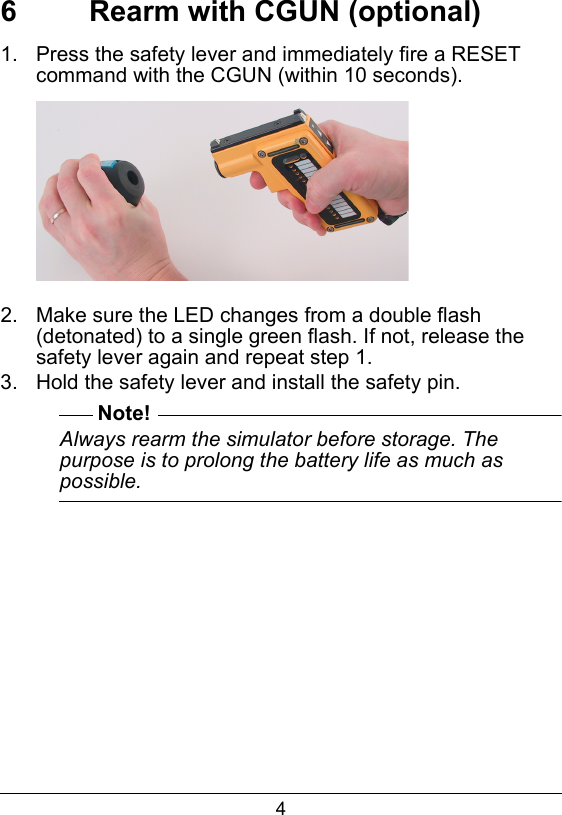 46  Rearm with CGUN (optional)1.  Press the safety lever and immediately fire a RESET command with the CGUN (within 10 seconds).2.  Make sure the LED changes from a double flash (detonated) to a single green flash. If not, release the safety lever again and repeat step 1.3.  Hold the safety lever and install the safety pin.Note!Always rearm the simulator before storage. The purpose is to prolong the battery life as much as possible.  