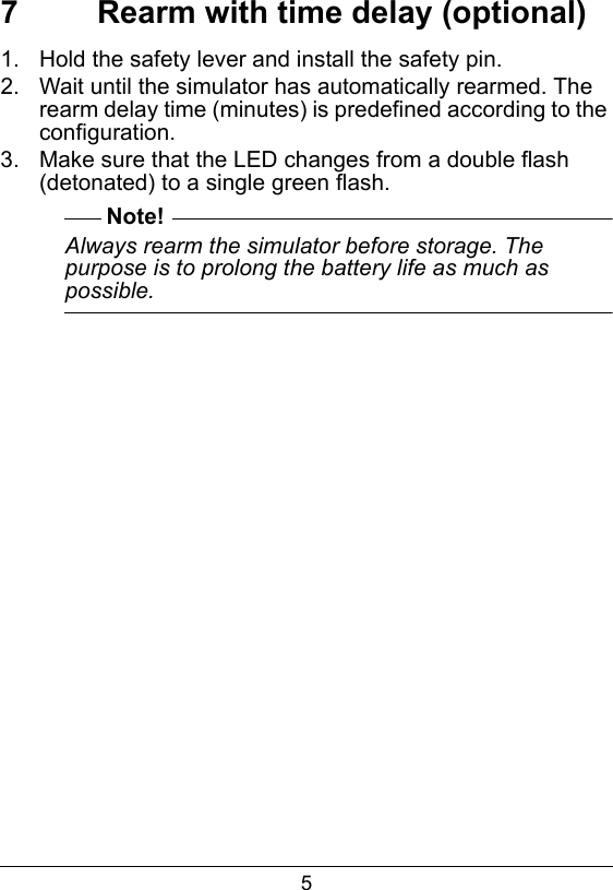 57  Rearm with time delay (optional)1.  Hold the safety lever and install the safety pin.2.  Wait until the simulator has automatically rearmed. The rearm delay time (minutes) is predefined according to the configuration.3.  Make sure that the LED changes from a double flash (detonated) to a single green flash.Note!Always rearm the simulator before storage. The purpose is to prolong the battery life as much as possible.  