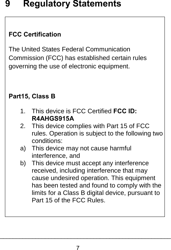 9          Regulatory Statements   FCC Certification The United States Federal Communication Commission (FCC) has established certain rules governing the use of electronic equipment.  Part15, Class B 1.  This device is FCC Certified FCC ID: R4AHGS915A 2. This device complies with Part 15 of FCC rules. Operation is subject to the following two conditions: a) This device may not cause harmful interference, and b) This device must accept any interference received, including interference that may cause undesired operation. This equipment has been tested and found to comply with the limits for a Class B digital device, pursuant to Part 15 of the FCC Rules.   7_____________________________________________________