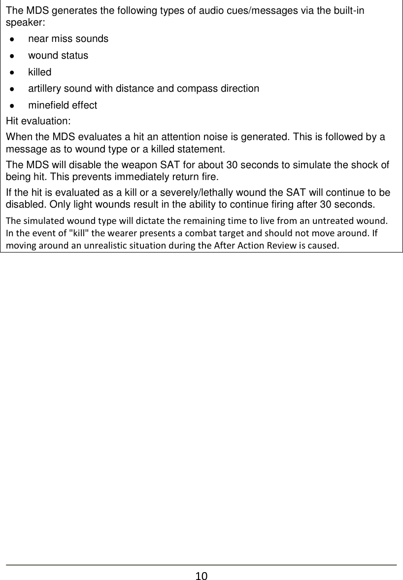 The MDS generates the following types of audio cues/messages via the built-in speaker:   near miss sounds   wound status   killed   artillery sound with distance and compass direction   minefield effect Hit evaluation: When the MDS evaluates a hit an attention noise is generated. This is followed by a message as to wound type or a killed statement.  The MDS will disable the weapon SAT for about 30 seconds to simulate the shock of being hit. This prevents immediately return fire.  If the hit is evaluated as a kill or a severely/lethally wound the SAT will continue to be disabled. Only light wounds result in the ability to continue firing after 30 seconds. The simulated wound type will dictate the remaining time to live from an untreated wound. In the event of "kill" the wearer presents a combat target and should not move around. If moving around an unrealistic situation during the After Action Review is caused.                      10 