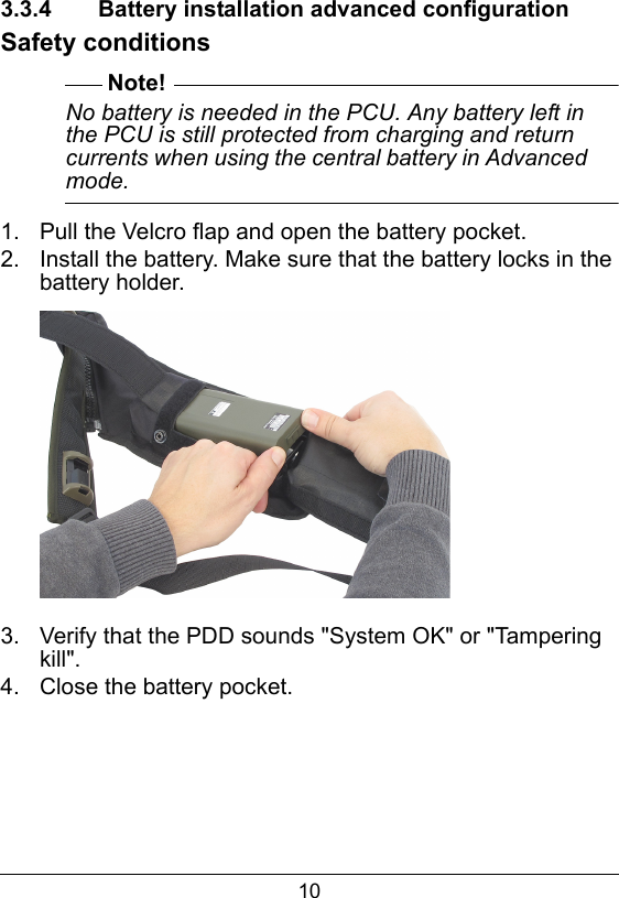 103.3.4  Battery installation advanced configurationSafety conditionsNote!No battery is needed in the PCU. Any battery left in the PCU is still protected from charging and return currents when using the central battery in Advanced mode.1.  Pull the Velcro flap and open the battery pocket.2.  Install the battery. Make sure that the battery locks in the battery holder.3.  Verify that the PDD sounds "System OK" or "Tampering kill".4.  Close the battery pocket.
