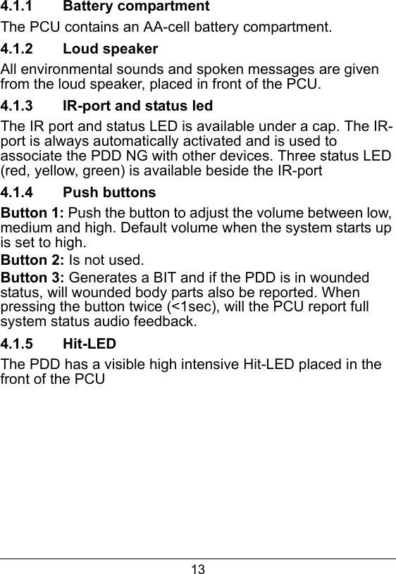 134.1.1  Battery compartmentThe PCU contains an AA-cell battery compartment.4.1.2  Loud speakerAll environmental sounds and spoken messages are given from the loud speaker, placed in front of the PCU.4.1.3  IR-port and status ledThe IR port and status LED is available under a cap. The IR-port is always automatically activated and is used to associate the PDD NG with other devices. Three status LED (red, yellow, green) is available beside the IR-port4.1.4  Push buttonsButton 1: Push the button to adjust the volume between low, medium and high. Default volume when the system starts up is set to high.Button 2: Is not used.Button 3: Generates a BIT and if the PDD is in wounded status, will wounded body parts also be reported. When pressing the button twice (<1sec), will the PCU report full system status audio feedback.4.1.5  Hit-LEDThe PDD has a visible high intensive Hit-LED placed in the front of the PCU