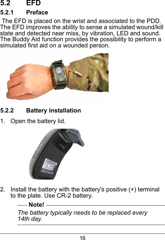 165.2  EFD5.2.1  Preface The EFD is placed on the wrist and associated to the PDD. The EFD improves the ability to sense a simulated wound/kill state and detected near miss, by vibration, LED and sound. The Buddy Aid function provides the possibility to perform a simulated first aid on a wounded person.5.2.2  Battery installation1.  Open the battery lid.2.  Install the battery with the battery's positive (+) terminal to the plate. Use CR-2 battery.Note!The battery typically needs to be replaced every 14th day.