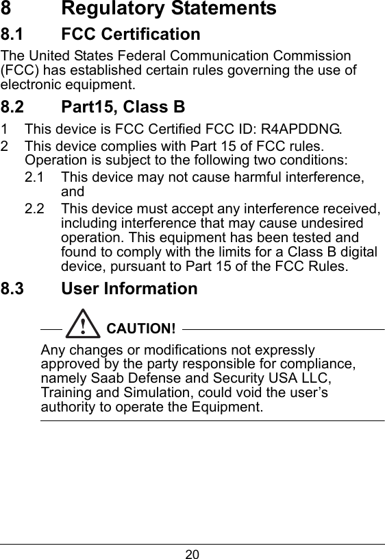208  Regulatory Statements8.1  FCC CertificationThe United States Federal Communication Commission (FCC) has established certain rules governing the use of electronic equipment.8.2  Part15, Class B1  This device is FCC Certified FCC ID: R4APDDNG.2  This device complies with Part 15 of FCC rules. Operation is subject to the following two conditions:2.1  This device may not cause harmful interference, and2.2  This device must accept any interference received, including interference that may cause undesired operation. This equipment has been tested and found to comply with the limits for a Class B digital device, pursuant to Part 15 of the FCC Rules.8.3  User InformationCAUTION!Any changes or modifications not expressly approved by the party responsible for compliance, namely Saab Defense and Security USA LLC, Training and Simulation, could void the user&rsquo;s authority to operate the Equipment.  