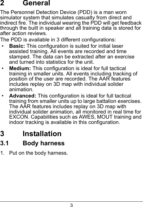 32   GeneralThe Personnel Detection Device (PDD) is a man worn simulator system that simulates casualty from direct and indirect fire. The individual wearing the PDD will get feedback through the built in speaker and all training data is stored for after action reviews.The PDD is available in 3 different configurations:&bull;Basic: This configuration is suited for initial laser assisted training. All events are recorded and time stamped. The data can be extracted after an exercise and turned into statistics for the unit. &bull;Medium: This configuration is ideal for full tactical training in smaller units. All events including tracking of position of the user are recorded. The AAR features includes replay on 3D map with individual solider animation.&bull;Advanced: This configuration is ideal for full tactical training from smaller units up to large battalion exercises. The AAR features includes replay on 3D map with individual solider animation, all monitored in real time for EXCON. Capabilities such as AWES, MOUT training and indoor tracking is available in this configuration.   3  Installation3.1  Body harness1.  Put on the body harness.