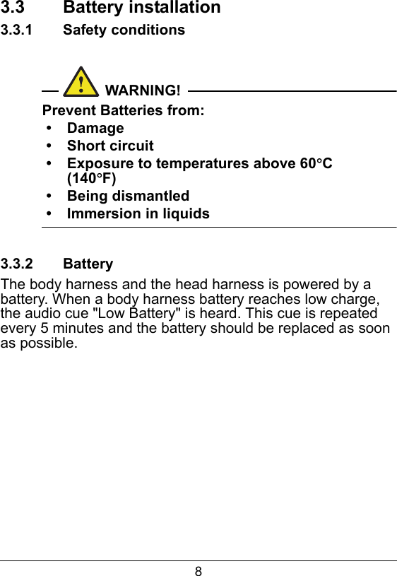 83.3  Battery installation3.3.1  Safety conditionsWARNING!Prevent Batteries from:&bull; Damage&bull; Short circuit&bull; Exposure to temperatures above 60C (140F)&bull; Being dismantled&bull; Immersion in liquids3.3.2  BatteryThe body harness and the head harness is powered by a battery. When a body harness battery reaches low charge, the audio cue "Low Battery" is heard. This cue is repeated every 5 minutes and the battery should be replaced as soon as possible.
