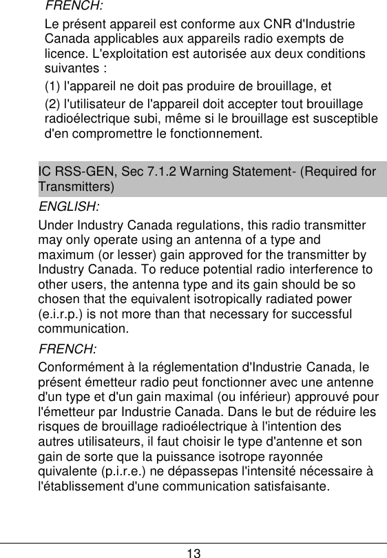 13  FRENCH:  Le pr&eacute;sent appareil est conforme aux CNR d'Industrie Canada applicables aux appareils radio exempts de licence. L'exploitation est autoris&eacute;e aux deux conditions suivantes :  (1) l'appareil ne doit pas produire de brouillage, et  (2) l'utilisateur de l'appareil doit accepter tout brouillage radio&eacute;lectrique subi, m&ecirc;me si le brouillage est susceptible d'en compromettre le fonctionnement.  IC RSS-GEN, Sec 7.1.2 Warning Statement- (Required for Transmitters) ENGLISH: Under Industry Canada regulations, this radio transmitter may only operate using an antenna of a type and maximum (or lesser) gain approved for the transmitter by Industry Canada. To reduce potential radio interference to other users, the antenna type and its gain should be so chosen that the equivalent isotropically radiated power (e.i.r.p.) is not more than that necessary for successful communication. FRENCH:  Conform&eacute;ment &agrave; la r&eacute;glementation d'Industrie Canada, le pr&eacute;sent &eacute;metteur radio peut fonctionner avec une antenne d'un type et d'un gain maximal (ou inf&eacute;rieur) approuv&eacute; pour l'&eacute;metteur par Industrie Canada. Dans le but de r&eacute;duire les risques de brouillage radio&eacute;lectrique &agrave; l'intention des autres utilisateurs, il faut choisir le type d'antenne et son gain de sorte que la puissance isotrope rayonn&eacute;e quivalente (p.i.r.e.) ne d&eacute;passepas l'intensit&eacute; n&eacute;cessaire &agrave; l'&eacute;tablissement d'une communication satisfaisante.       