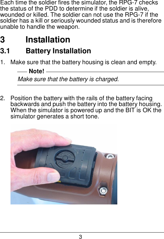 3  Each time the soldier fires the simulator, the RPG-7 checks the status of the PDD to determine if the soldier is alive, wounded or killed. The soldier can not use the RPG-7 if the soldier has a kill or seriously wounded status and is therefore unable to handle the weapon.  3  Installation 3.1  Battery Installation  1.   Make sure that the battery housing is clean and empty. Note! Make sure that the battery is charged.   2.   Position the battery with the rails of the battery facing backwards and push the battery into the battery housing. When the simulator is powered up and the BIT is OK the simulator generates a short tone.   