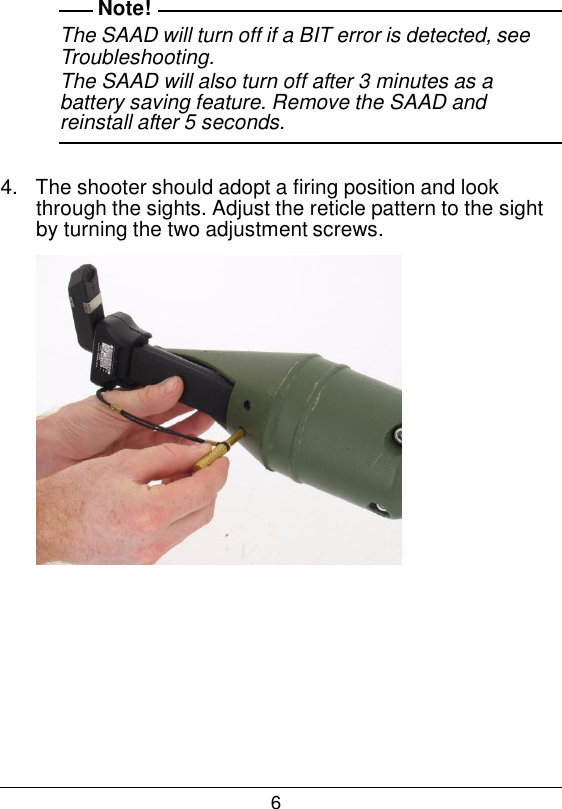 6  Note! The SAAD will turn off if a BIT error is detected, see Troubleshooting. The SAAD will also turn off after 3 minutes as a battery saving feature. Remove the SAAD and reinstall after 5 seconds.   4.   The shooter should adopt a firing position and look through the sights. Adjust the reticle pattern to the sight by turning the two adjustment screws.   