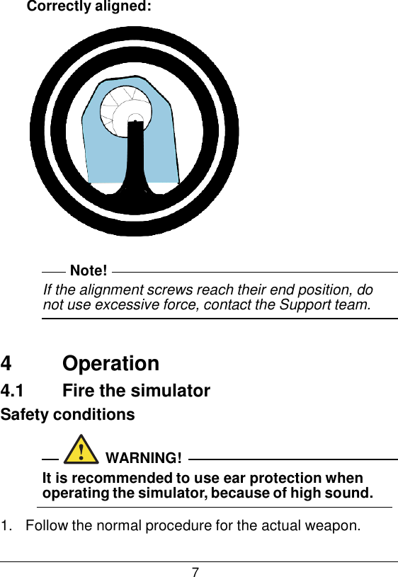 7  Correctly aligned:     Note! If the alignment screws reach their end position, do not use excessive force, contact the Support team.    4  Operation 4.1  Fire the simulator Safety conditions   WARNING! It is recommended to use ear protection when operating the simulator, because of high sound.  1.   Follow the normal procedure for the actual weapon. 