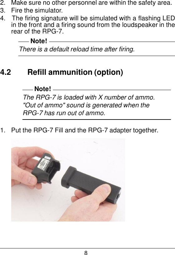 8  2.   Make sure no other personnel are within the safety area. 3.   Fire the simulator. 4.   The firing signature will be simulated with a flashing LED in the front and a firing sound from the loudspeaker in the rear of the RPG-7. Note! There is a default reload time after firing.   4.2  Refill ammunition (option)  Note! The RPG-7 is loaded with X number of ammo. "Out of ammo" sound is generated when the RPG-7 has run out of ammo.  1.   Put the RPG-7 Fill and the RPG-7 adapter together.   