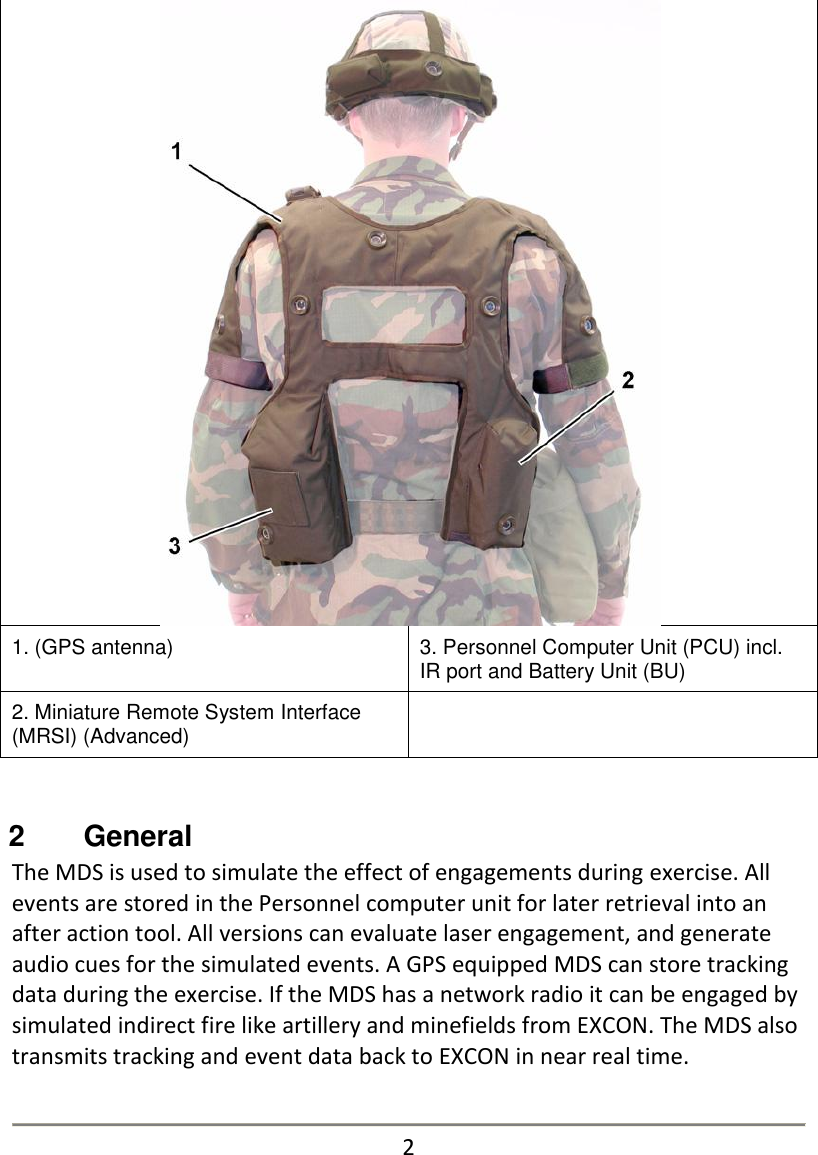  1. (GPS antenna) 3. Personnel Computer Unit (PCU) incl. IR port and Battery Unit (BU) 2. Miniature Remote System Interface (MRSI) (Advanced)    2   General The MDS is used to simulate the effect of engagements during exercise. All events are stored in the Personnel computer unit for later retrieval into an after action tool. All versions can evaluate laser engagement, and generate audio cues for the simulated events. A GPS equipped MDS can store tracking data during the exercise. If the MDS has a network radio it can be engaged by simulated indirect fire like artillery and minefields from EXCON. The MDS also transmits tracking and event data back to EXCON in near real time.   2   