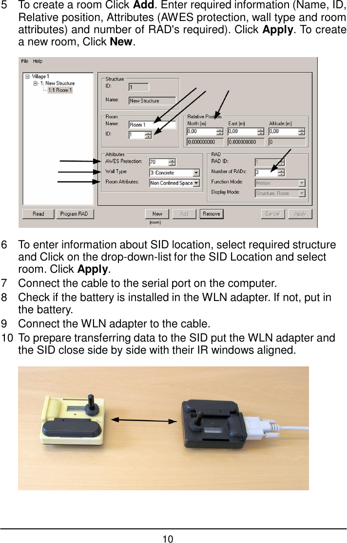 10  5  To create a room Click Add. Enter required information (Name, ID, Relative position, Attributes (AWES protection, wall type and room attributes) and number of RAD's required). Click Apply. To create a new room, Click New.    6  To enter information about SID location, select required structure and Click on the drop-down-list for the SID Location and select room. Click Apply. 7  Connect the cable to the serial port on the computer. 8  Check if the battery is installed in the WLN adapter. If not, put in the battery. 9  Connect the WLN adapter to the cable. 10 To prepare transferring data to the SID put the WLN adapter and the SID close side by side with their IR windows aligned.   