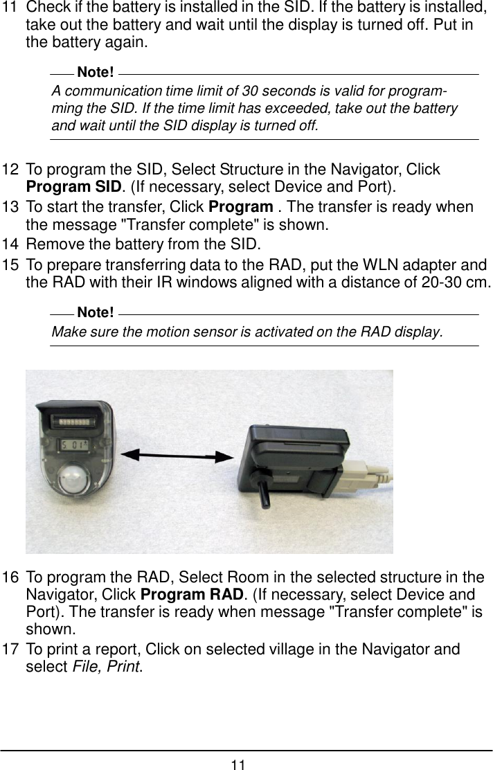 11  11  Check if the battery is installed in the SID. If the battery is installed, take out the battery and wait until the display is turned off. Put in the battery again.  Note! A communication time limit of 30 seconds is valid for program- ming the SID. If the time limit has exceeded, take out the battery and wait until the SID display is turned off.   12 To program the SID, Select Structure in the Navigator, Click Program SID. (If necessary, select Device and Port). 13 To start the transfer, Click Program . The transfer is ready when the message "Transfer complete" is shown. 14 Remove the battery from the SID. 15 To prepare transferring data to the RAD, put the WLN adapter and the RAD with their IR windows aligned with a distance of 20-30 cm.  Note! Make sure the motion sensor is activated on the RAD display.     16 To program the RAD, Select Room in the selected structure in the Navigator, Click Program RAD. (If necessary, select Device and Port). The transfer is ready when message "Transfer complete" is shown. 17 To print a report, Click on selected village in the Navigator and select File, Print. 