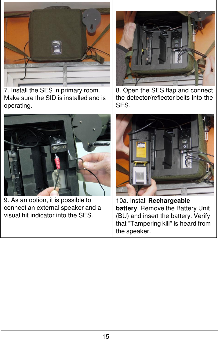 15    7. Install the SES in primary room. Make sure the SID is installed and is operating.    8. Open the SES flap and connect the detector/reflector belts into the SES.  9. As an option, it is possible to connect an external speaker and a visual hit indicator into the SES.  10a. Install Rechargeable battery. Remove the Battery Unit (BU) and insert the battery. Verify that "Tampering kill" is heard from the speaker. 
