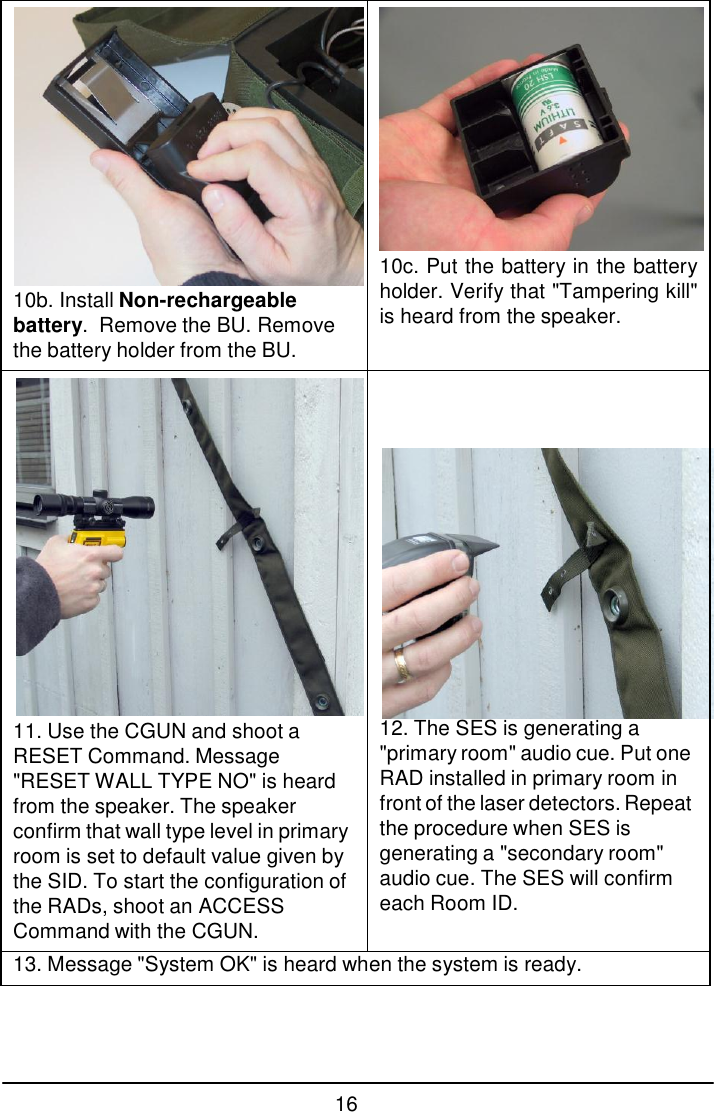 16    10b. Install Non-rechargeable battery.  Remove the BU. Remove the battery holder from the BU.  10c. Put the battery in the battery holder. Verify that "Tampering kill" is heard from the speaker.  11. Use the CGUN and shoot a RESET Command. Message "RESET WALL TYPE NO" is heard from the speaker. The speaker confirm that wall type level in primary room is set to default value given by the SID. To start the configuration of the RADs, shoot an ACCESS Command with the CGUN.                  12. The SES is generating a "primary room" audio cue. Put one RAD installed in primary room in front of the laser detectors. Repeat the procedure when SES is generating a "secondary room" audio cue. The SES will confirm each Room ID. 13. Message "System OK" is heard when the system is ready. 