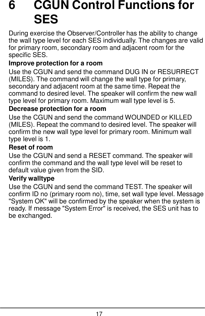 17  6  CGUN Control Functions for SES  During exercise the Observer/Controller has the ability to change the wall type level for each SES individually. The changes are valid for primary room, secondary room and adjacent room for the specific SES. Improve protection for a room Use the CGUN and send the command DUG IN or RESURRECT (MILES). The command will change the wall type for primary, secondary and adjacent room at the same time. Repeat the command to desired level. The speaker will confirm the new wall type level for primary room. Maximum wall type level is 5. Decrease protection for a room Use the CGUN and send the command WOUNDED or KILLED (MILES). Repeat the command to desired level. The speaker will confirm the new wall type level for primary room. Minimum wall type level is 1. Reset of room Use the CGUN and send a RESET command. The speaker will confirm the command and the wall type level will be reset to default value given from the SID. Verify walltype Use the CGUN and send the command TEST. The speaker will confirm ID no (primary room no), time, set wall type level. Message "System OK" will be confirmed by the speaker when the system is ready. If message "System Error" is received, the SES unit has to be exchanged. 