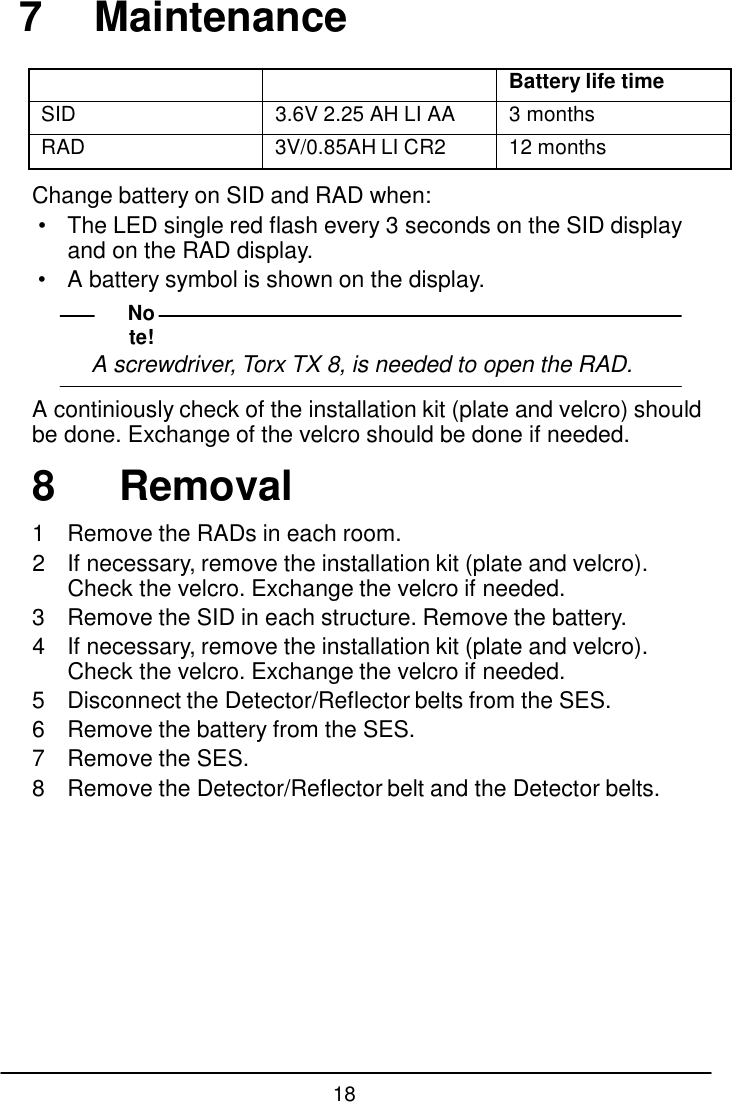 18  7  Maintenance    Battery life time SID 3.6V 2.25 AH LI AA 3 months RAD 3V/0.85AH LI CR2 12 months  Change battery on SID and RAD when: &bull; The LED single red flash every 3 seconds on the SID display and on the RAD display. &bull;  A battery symbol is shown on the display. Note! A screwdriver, Torx TX 8, is needed to open the RAD.  A continiously check of the installation kit (plate and velcro) should be done. Exchange of the velcro should be done if needed.  8  Removal  1  Remove the RADs in each room. 2  If necessary, remove the installation kit (plate and velcro). Check the velcro. Exchange the velcro if needed. 3  Remove the SID in each structure. Remove the battery. 4  If necessary, remove the installation kit (plate and velcro). Check the velcro. Exchange the velcro if needed. 5  Disconnect the Detector/Reflector belts from the SES. 6  Remove the battery from the SES. 7  Remove the SES. 8  Remove the Detector/Reflector belt and the Detector belts.           