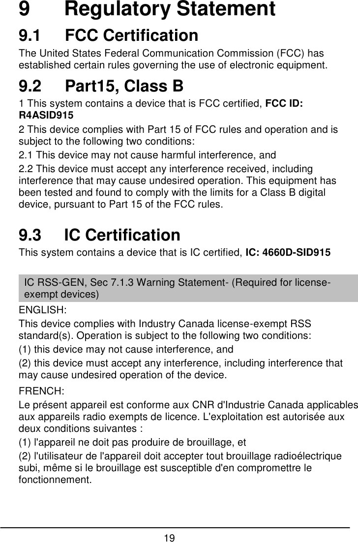 19  9      Regulatory Statement 9.1  FCC Certification The United States Federal Communication Commission (FCC) has established certain rules governing the use of electronic equipment. 9.2   Part15, Class B 1 This system contains a device that is FCC certified, FCC ID: R4ASID915 2 This device complies with Part 15 of FCC rules and operation and is subject to the following two conditions: 2.1 This device may not cause harmful interference, and 2.2 This device must accept any interference received, including interference that may cause undesired operation. This equipment has been tested and found to comply with the limits for a Class B digital device, pursuant to Part 15 of the FCC rules.  9.3     IC Certification This system contains a device that is IC certified, IC: 4660D-SID915  IC RSS-GEN, Sec 7.1.3 Warning Statement- (Required for license-exempt devices) ENGLISH: This device complies with Industry Canada license-exempt RSS standard(s). Operation is subject to the following two conditions:  (1) this device may not cause interference, and  (2) this device must accept any interference, including interference that may cause undesired operation of the device. FRENCH:  Le pr&eacute;sent appareil est conforme aux CNR d'Industrie Canada applicables aux appareils radio exempts de licence. L'exploitation est autoris&eacute;e aux deux conditions suivantes :  (1) l'appareil ne doit pas produire de brouillage, et  (2) l'utilisateur de l'appareil doit accepter tout brouillage radio&eacute;lectrique subi, m&ecirc;me si le brouillage est susceptible d'en compromettre le fonctionnement.    